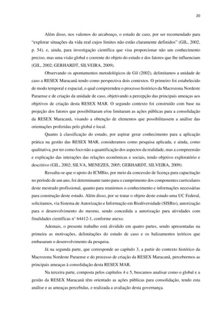 20
Além disso, nos valemos do arcabouço, o estudo de caso, por ser recomendado para
“explorar situações da vida real cujos limites não estão claramente definidos” (GIL, 2002,
p. 54), e, ainda, para investigação científica que visa proporcionar não um conhecimento
preciso, mas uma visão global e coerente do objeto do estudo e dos fatores que lhe influenciam
(GIL, 2002; GERHARDT, SILVEIRA, 2009).
Observando os apontamentos metodológicos de Gil (2002), delimitamos a unidade de
caso a RESEX Maracanã tendo como perspectiva dois contextos. O primeiro foi estabelecido
de modo temporal e espacial, o qual compreendeu o processo histórico da Macrozona Nordeste
Paraense e de criação da unidade de caso, objetivando a percepção das principais ameaças aos
objetivos de criação desta RESEX MAR. O segundo contexto foi construído com base na
projeção dos fatores que possibilitaram e/ou limitaram as ações públicas para a consolidação
da RESEX Maracanã, visando a obtenção de elementos que possibilitassem a análise das
orientações proferidas pelo global e local.
Quanto à classificação do estudo, por aspirar gerar conhecimento para a aplicação
prática na gestão das RESEX MAR, consideramos como pesquisa aplicada, e ainda, como
qualitativa, por ter como foco não a quantificação dos aspectos da realidade, mas a compreensão
e explicação das interações das relações econômicas e sociais, tendo objetivo exploratório e
descritivo (GIL, 2002; SILVA, MENEZES, 2005; GERHARDT, SILVEIRA, 2009).
Ressalta-se que o apoio do ICMBio, por meio da concessão de licença para capacitação
no período de um ano, foi determinante tanto para o cumprimento dos componentes curriculares
deste mestrado profissional, quanto para reunirmos o conhecimento e informações necessárias
para construção deste estudo. Além disso, por se tratar o objeto deste estudo uma UC Federal,
solicitamos, via Sistema de Autorização e Informação em Biodiversidade (SISBio), autorização
para o desenvolvimento do mesmo, sendo concedida a autorização para atividades com
finalidades científicas n° 64412-1, conforme anexo.
Ademais, o presente trabalho está dividido em quatro partes, sendo apresentadas na
primeira as motivações, delimitações do estudo de caso e os balizamentos teóricos que
embasaram o desenvolvimento da pesquisa.
Já na segunda parte, que corresponde ao capítulo 3, a partir do contexto histórico da
Macrozona Nordeste Paraense e do processo de criação da RESEX Maracanã, percebermos as
principais ameaças à consolidação desta RESEX MAR.
Na terceira parte, composta pelos capítulos 4 e 5, buscamos analisar como o global e a
gestão da RESEX Maracanã têm orientado as ações públicas para consolidação, tendo esta
análise e as ameaças percebidas, e realizada a avaliação desta governança.
 