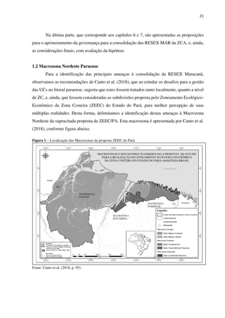 21
Na última parte, que corresponde aos capítulos 6 e 7, são apresentadas as proposições
para o aprimoramento da governança para a consolidação das RESEX MAR da ZCA, e, ainda,
as considerações finais, com avaliação da hipótese.
1.2 Macrozona Nordeste Paraense
Para a identificação das principais ameaças à consolidação da RESEX Maracanã,
observamos as recomendações de Canto et al. (2018), que ao estudar os desafios para a gestão
das UCs no litoral paraense, sugeriu que estes fossem tratados tanto localmente, quanto a nível
de ZC, e, ainda, que fossem consideradas as subdivisões proposta pelo Zoneamento Ecológico-
Econômico da Zona Costeira (ZEEC) do Estado do Pará, para melhor percepção de suas
múltiplas realidades. Desta forma, delimitamos a identificação destas ameaças à Macrozona
Nordeste da supracitada proposta de ZEEC/PA. Esta macrozona é apresentada por Canto et al.
(2018), conforme figura abaixo.
Figura 1 – Localização das Macrozonas da proposta ZEEC do Pará
Fonte: Canto et al. (2018, p. 95).
 