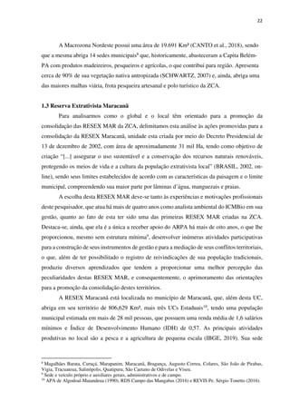 22
A Macrozona Nordeste possui uma área de 19.691 Km² (CANTO et al., 2018), sendo
que a mesma abriga 14 sedes municipais8 que, historicamente, abasteceram a Capita Belém-
PA com produtos madeireiros, pesqueiros e agrícolas, o que contribui para região. Apresenta
cerca de 90% de sua vegetação nativa antropizada (SCHWARTZ, 2007) e, ainda, abriga uma
das maiores malhas viária, frota pesqueira artesanal e polo turístico da ZCA.
1.3 Reserva Extrativista Maracanã
Para analisarmos como o global e o local têm orientado para a promoção da
consolidação das RESEX MAR da ZCA, delimitamos esta análise às ações promovidas para a
consolidação da RESEX Maracanã, unidade esta criada por meio do Decreto Presidencial de
13 de dezembro de 2002, com área de aproximadamente 31 mil Ha, tendo como objetivo de
criação “[...] assegurar o uso sustentável e a conservação dos recursos naturais renováveis,
protegendo os meios de vida e a cultura da população extrativista local” (BRASIL, 2002, on-
line), sendo seus limites estabelecidos de acordo com as características da paisagem e o limite
municipal, compreendendo sua maior parte por lâminas d’água, manguezais e praias.
A escolha desta RESEX MAR deve-se tanto às experiências e motivações profissionais
deste pesquisador, que atua há mais de quatro anos como analista ambiental do ICMBio em sua
gestão, quanto ao fato de esta ter sido uma das primeiras RESEX MAR criadas na ZCA.
Destaca-se, ainda, que ela é a única a receber apoio do ARPA há mais de oito anos, o que lhe
proporcionou, mesmo sem estrutura mínima9, desenvolver inúmeras atividades participativas
para a construção de seus instrumentos de gestão e para a mediação de seus conflitos territoriais,
o que, além de ter possibilitado o registro de reivindicações de sua população tradicionais,
produziu diversos aprendizados que tendem a proporcionar uma melhor percepção das
peculiaridades destas RESEX MAR, e consequentemente, o aprimoramento das orientações
para a promoção da consolidação destes territórios.
A RESEX Maracanã está localizada no município de Maracanã, que, além desta UC,
abriga em seu território de 806,629 Km², mais três UCs Estaduais10, tendo uma população
municipal estimada em mais de 28 mil pessoas, que possuem uma renda média de 1,6 salários
mínimos e Índice de Desenvolvimento Humano (IDH) de 0,57. As principais atividades
produtivas no local são a pesca e a agricultura de pequena escala (IBGE, 2019). Sua sede
8
Magalhães Barata, Curuçá, Marapanim, Maracanã, Bragança, Augusto Correa, Colares, São João de Pirabas,
Vigia, Tracuateua, Salinópolis, Quatipuru, São Caetano de Odivelas e Viseu.
9
Sede e veículo próprio e auxiliares gerais, administrativos e de campo.
10
APA de Algodoal-Maiandeua (1990), RDS Campo das Mangabas (2016) e REVIS Pe. Sérgio Tonetto (2016).
 