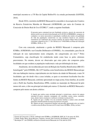 23
municipal encontra-se a 170 Km da Capital Belém-PA via estrada pavimentada (SANTOS,
2016).
Desde 2010, o território da RESEX Maracanã foi concedido à Associação dos Usuários
da Reserva Extrativista Marinha de Maracanã (AUREMAR), por meio do Contrato de
Concessão de Direito Real de Uso (CCDRU)11, tendo a seguinte finalidade:
O presente pacto contratual tem por finalidade exclusiva, através da concessão de
direito real de uso do imóvel discriminado na CLÁUSULA PRIMEIRA, assegurar as
condições e os meios necessários à reprodução e melhoria dos modos e da qualidade
de vida das populações extrativistas ou cuja existência baseie-se em sistemas
sustentáveis de exploração dos recursos naturais do imóvel objeto deste Contrato,
consoante o disposto no art. 2°, XI e XII da Lei n° 9.985/2000 e no Plano de Utilização
(ICMBio, 2010a, p. 15).
Com esta concessão, atualmente a gestão da RESEX Maracanã é composta pelo
ICMBio, AUREMAR e seu Conselho Deliberativo (CONDEL). As comunidades, para fins de
indicação de seus representantes neste colegiado, são categorizadas em nove 12 Polos
Comunitários, cuja classificação foi estabelecida tendo como base os polos eleitorais
preexistentes. No entanto, devem ser observados que estes polos são compostos pelas
localidades em que residem as populações tradicionais e não por delimitação de áreas.
Atualmente, são reconhecidas por meio da Relação das Famílias Beneficiárias (RB-UC)
homologada13 pelo CONDEL. Há 1.077 famílias como beneficiárias das RESEX Maracanã que
têm suas habitações imersas, especialmente em oito bairros da cidade de Maracanã, e mais 54
localidades, que vão desde vilas a casas isoladas, as quais se encontram localizadas fora dos
limites da RESEX Maracanã, conforme apresentado no mapa acima. Estas famílias, de acordo
com o Perfil das Famílias Beneficiárias (PFB), residem no município de Maracanã há pelo
menos três anos, e têm sua principal atividade pelo menos 12 dias/mês na RESEX Maracanã e
cumprem pelo menos um destes critérios:
I) Aquela que realiza como atividade principal o extrativismo, através da captura
artesanal de peixe, camarão, caranguejo, siri, mexilhão, sururu, ostras, sarnambi,
turus, dentre outros crustáceos e moluscos existentes na área da UC;
II. Aquela em que a mulher viva em economia familiar e realize como atividade
principal o beneficiamento da massa de mariscos em geral;
III. Aquela em que o responsável familiar seja pescador aposentado ativo ou inativo
e resida na área da Resex há mais de 05 (cinco) anos (ICMBio, 2016a, on-line).
11
Extrato de Concessão n° 05/10, celebrado entre ICMBio e AUERMAR, DOU de 31 de março de 2010.
12
Cidade, Penha, Mota, 40 do Mocooca, Tatuteua, Aricurú, São Cristóvão, São Roberto e Itamaraty.
13
Resolução Nº 1 do CONDEL da Reserva Extrativista de Maracanã, de 18 de abril de 2018.
 