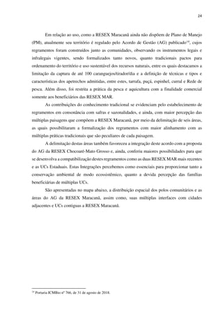 24
Em relação ao uso, como a RESEX Maracanã ainda não dispõem de Plano de Manejo
(PM), atualmente seu território é regulado pelo Acordo de Gestão (AG) publicado14, cujos
regramentos foram construídos junto as comunidades, observando os instrumentos legais e
infralegais vigentes, sendo formalizados tanto novos, quanto tradicionais pactos para
ordenamento do território e uso sustentável dos recursos naturais, entre os quais destacamos a
limitação da captura de até 100 caranguejos/tirador/dia e a definição de técnicas e tipos e
características dos apetrechos admitidas, entre estes, tarrafa, puçá, espinhel, curral e Rede de
pesca. Além disso, foi restrita a prática da pesca e aquicultura com a finalidade comercial
somente aos beneficiários das RESEX MAR.
As contribuições do conhecimento tradicional se evidenciam pelo estabelecimento de
regramentos em consonância com safras e sazonalidades, e ainda, com maior percepção das
múltiplas paisagens que compõem a RESEX Maracanã, por meio da delimitação de seis áreas,
as quais possibilitaram a formalização dos regramentos com maior alinhamento com as
múltiplas práticas tradicionais que são peculiares de cada paisagem.
A delimitação destas áreas também favoreceu a integração deste acordo com a proposta
do AG da RESEX Chocoaré-Mato Grosso e, ainda, conferiu maiores possibilidades para que
se desenvolva a compatibilização destes regramentos como as duas RESEX MAR mais recentes
e as UCs Estaduais. Estas Integrações percebemos como essenciais para proporcionar tanto a
conservação ambiental de modo ecossistêmico, quanto a devida percepção das famílias
beneficiárias de múltiplas UCs.
São apresentadas no mapa abaixo, a distribuição espacial dos polos comunitários e as
áreas do AG da RESEX Maracanã, assim como, suas múltiplas interfaces com cidades
adjacentes e UCs contiguas a RESEX Maracanã.
14
Portaria ICMBio nº 766, de 31 de agosto de 2018.
 