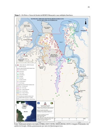 25
Mapa 3 – Os Polos e Áreas de Gestão da RESEX Maracanã e suas múltiplas Interfaces
Fonte: Elaboração própria com dados ICMBio (2015; 2019b), IDEFLOR-Bio (2019) e imagens Wikimedia e de
satélite do Google, obtidas gratuitamente por meio do Quickmapservices.
 