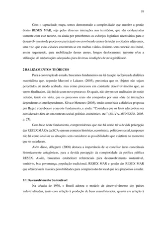 26
Com o supracitado mapa, temos demonstrado a complexidade que envolve a gestão
destas RESEX MAR, seja pelas diversas interações nos territórios, que são evidenciadas
somente com este recorte, ou ainda por percebemos os esforços logísticos necessários para o
desenvolvimento de processos participativos envolvendo atores de todas as cidades adjacentes,
uma vez, que estas cidades encontram-se em malhas viárias distintas sem conexão no litoral,
assim requerendo, para mobilização destes atores, longos deslocamento terrestre e/ou a
utilização de embarcações adequadas para diversas condições de navegabilidade.
2 BALIZAMENTOS TEÓRICOS
Para a construção do estudo, buscamos fundamentos na lei da ação recíproca da dialética
materialista que, segundo Marconi e Lakatos (2003), preconiza que os objetos não sejam
percebidos de modo acabado, mas como processos em constante desenvolvimento que, ao
serem finalizados, dão início a um novo processo. Os quais, não devem ser analisados de modo
isolado, tendo em vista, que os processos reais são compostos por uma série de interações
dependentes e interdependentes. Silva e Menezes (2005), tendo como base a dialética proposta
por Hegel, corroboram com este fundamento, e ainda: “Considera que os fatos não podem ser
considerados fora de um contexto social, político, econômico, etc.” (SILVA, MENEZES, 2005,
p. 27).
Com base neste fundamento, compreendemos que não há como ter a devida percepção
das RESEX MARA da ZCA sem um contexto histórico, econômico, político e social, tampouco
não há como analisar as situações sem considerar as possibilidades que existiam no momento
que se sucederam.
Além disso, Allegretti (2008) destaca a importância de se conciliar áreas conceituais
historicamente antagônicas, para a devida percepção da complexidade da política pública
RESEX. Assim, buscamos estabelecer referenciais para desenvolvimento sustentável,
território, boa governança, população tradicional, RESEX MAR e gestão das RESEX MAR
que oferecessem maiores possibilidades para compreensão do local que nos propomos estudar.
2.1 Desenvolvimento Sustentável
Na década de 1930, o Brasil adotou o modelo de desenvolvimento dos países
industrializados, tanto com relação à produção de bens manufaturados, quanto em relação à
 