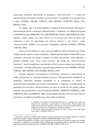 27
conservação ambiental, promovendo na perspectiva “preservacionista” 15 a criação dos
primeiros Parques Nacionais, e na linha “conservacionista”16, a regulação do uso da água, flora
e fauna (JATOBÁ, CIDADE, VARGAS, 2009; FRANCO, SCHITTINI, BRAZ, 2015;
MOURA, 2016).
No entanto, após a II Guerra Mundial, o modelo de desenvolvimento direcionado à
industrialização passou a promover antagonicamente o surgimento do subdesenvolvimento
(VASCONCELLOS SOBRINHO, 2013; HECKTHEUER, SOUZA, HECKTHEUER, 2018).
Ademais, surgem estudos, tais como Limites do Crescimento pelo Clube de Roma, que
evidenciam o risco de esgotamento dos recursos naturais, o que levam o termo
“desenvolvimento” também a ser associado à degradação ambiental (JATOBÁ, CIDADE,
VARGAS, 2009).
Como forma de orientar os países para um modelo de desenvolvimento com melhor
compreensão dos aspectos sociais e ambientais, a Organização das Nações Unidas (ONU) passa
a promover discussões em relação à temática no cenário internacional, sendo elaborado o
relatório conhecido como “Nosso Futuro Comum”, que orienta que “Desenvolvimento
Sustentável” ocorre a medida que a atual geração utiliza os recursos naturais para atender suas
necessidades, sem impossibilitar que as gerações futuras atendam às suas (JATOBÁ, CIDADE,
VARGAS, 2009; MOURA, 2016; FLORES, ROCHA, 2018).
Contudo, enquanto se desenrolavam as discussões econômicas e ambientalistas no
âmbito internacional, na Amazônia brasileira, acerca do “Desenvolvimento Sustentável”, as
populações tradicionais obtinham notoriedade ao se contraporem ao modelo de
desenvolvimento financiado com recursos internacionais, e exigirem o reconhecimento da
importância do local para o desenvolvimento, por meio da criação de uma política pública
endógena, que posteriormente seria denominada de RESEX (ARQUIVO NACIONAL, 2019;
SIMONIAN, 2018; ALLEGRETTI, 2008). Foram explícitos durante o I Encontro Nacional dos
Seringueiros, os objetivos da política que estava sendo reivindicada:
1. Exigimos uma política de desenvolvimento para a Amazônia que atenda aos
interesses dos seringueiros e que respeite os nossos direitos. Não aceitamos uma
política para o desenvolvimento da Amazônia que favoreça as grandes empresas que
exploram e massacram os trabalhadores e destroem a natureza.
2. Não somos contra a tecnologia, desde que ela esteja a serviço nosso e não ignore
nosso saber [...] (INESC, 1985, p. 8).
15
“Defendiam a proteção da natureza pela criação de áreas nas quais não fosse permitido nenhum uso humano
diferente da simples visitação temporária” (FRANCO, SCHITTINI, BRAZ, 2015, p. 238).
16
“[...]tinham como propósito o combate à caça e a proteção da vida selvagem e de paisagens naturais, mas também
criticavam as condições de precariedade social e habitacional do proletariado urbano, agravadas pela poluição
impulsionada pela Revolução Industrial” (JATOBÁ, CIDADE, VARGAS, 2009, p. 51).
 