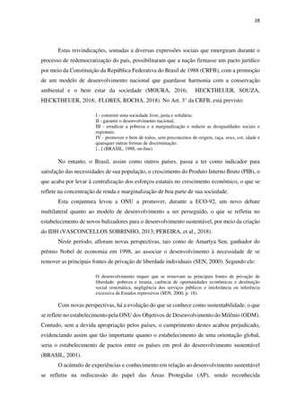 28
Estas reivindicações, somadas a diversas expressões sociais que emergiram durante o
processo de redemocratização do país, possibilitaram que a nação firmasse um pacto jurídico
por meio da Constituição da República Federativa do Brasil de 1988 (CRFB), com a promoção
de um modelo de desenvolvimento nacional que guardasse harmonia com a conservação
ambiental e o bem estar da sociedade (MOURA, 2016; HECKTHEUER, SOUZA,
HECKTHEUER, 2018; FLORES, ROCHA, 2018). No Art. 3° da CRFB, está previsto:
I - construir uma sociedade livre, justa e solidária;
II - garantir o desenvolvimento nacional;
III - erradicar a pobreza e a marginalização e reduzir as desigualdades sociais e
regionais;
IV - promover o bem de todos, sem preconceitos de origem, raça, sexo, cor, idade e
quaisquer outras formas de discriminação.
[...] (BRASIL, 1988, on-line).
No entanto, o Brasil, assim como outros países, passa a ter como indicador para
satisfação das necessidades de sua população, o crescimento do Produto Interno Bruto (PIB), o
que acaba por levar à centralização dos esforços estatais no crescimento econômico, o que se
reflete na concentração de renda e marginalização de boa parte de sua sociedade.
Esta conjuntura levou a ONU a promover, durante a ECO-92, um novo debate
multilateral quanto ao modelo de desenvolvimento a ser perseguido, o que se refletiu no
estabelecimento de novos balizadores para o desenvolvimento sustentável, por meio da criação
do IDH (VASCONCELLOS SOBRINHO, 2013; PEREIRA, et al., 2018).
Neste período, afloram novas perspectivas, tais como de Amartya Sen, ganhador do
prêmio Nobel de economia em 1998, ao associar o desenvolvimento à necessidade de se
remover as principais fontes de privação de liberdade individuais (SEN, 2000). Segundo ele:
O desenvolvimento requer que se removam as principais fontes de privação de
liberdade: pobreza e tirania, carência de oportunidades econômicas e destituição
social sistemática, negligência dos serviços públicos e intolerância ou inferência
excessiva de Estados repressivos (SEN, 2000, p. 18).
Com novas perspectivas, há a evolução do que se conhece como sustentabilidade, o que
se reflete no estabelecimento pela ONU dos Objetivos de Desenvolvimento do Milênio (ODM).
Contudo, sem a devida apropriação pelos países, o cumprimento destes acabou prejudicado,
evidenciando assim que tão importante quanto o estabelecimento de uma orientação global,
seria o estabelecimento de pactos entre os países em prol do desenvolvimento sustentável
(BRASIL, 2001).
O acúmulo de experiências e conhecimento em relação ao desenvolvimento sustentável
se refletiu na rediscussão do papel das Áreas Protegidas (AP), sendo reconhecida
 