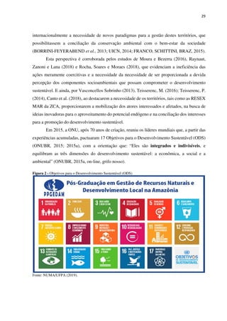 29
internacionalmente a necessidade de novos paradigmas para a gestão destes territórios, que
possibilitassem a conciliação da conservação ambiental com o bem-estar da sociedade
(BORRINI-FEYERABEND et al., 2013; UICN, 2014; FRANCO, SCHITTINI, BRAZ, 2015).
Esta perspectiva é corroborada pelos estudos de Moura e Bezerra (2016), Raynaut,
Zanoni e Lana (2018) e Rocha, Soares e Moraes (2018), que evidenciam a ineficiência das
ações meramente coercitivas e a necessidade da necessidade de ser proporcionada a devida
percepção dos componentes socioambientais que possam comprometer o desenvolvimento
sustentável. E ainda, por Vasconcellos Sobrinho (2013), Teisserenc, M. (2016); Teisserenc, P.
(2014), Canto et al. (2018), ao destacarem a necessidade de os territórios, tais como as RESEX
MAR da ZCA, proporcionarem a mobilização dos atores interessados e afetados, na busca de
ideias inovadoras para o aproveitamento do potencial endógeno e na conciliação dos interesses
para a promoção do desenvolvimento sustentável.
Em 2015, a ONU, após 70 anos de criação, reuniu os líderes mundiais que, a partir das
experiências acumuladas, pactuaram 17 Objetivos para o Desenvolvimento Sustentável (ODS)
(ONUBR, 2015; 2015a), com a orientação que: “Eles são integrados e indivisíveis, e
equilibram as três dimensões do desenvolvimento sustentável: a econômica, a social e a
ambiental” (ONUBR, 2015a, on-line, grifo nosso).
Figura 2 - Objetivos para o Desenvolvimento Sustentável (ODS)
Fonte: NUMA/UFPA (2019).
 