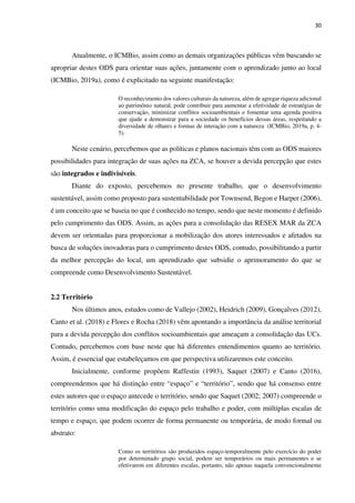 30
Atualmente, o ICMBio, assim como as demais organizações públicas vêm buscando se
apropriar destes ODS para orientar suas ações, juntamente com o aprendizado junto ao local
(ICMBio, 2019a), como é explicitado na seguinte manifestação:
O reconhecimento dos valores culturais da natureza, além de agregar riqueza adicional
ao patrimônio natural, pode contribuir para aumentar a efetividade de estratégias de
conservação, minimizar conflitos socioambientais e fomentar uma agenda positiva
que ajude a demonstrar para a sociedade os benefícios dessas áreas, respeitando a
diversidade de olhares e formas de interação com a natureza (ICMBio, 2019a, p. 4-
5).
Neste cenário, percebemos que as políticas e planos nacionais têm com as ODS maiores
possibilidades para integração de suas ações na ZCA, se houver a devida percepção que estes
são integrados e indivisíveis.
Diante do exposto, percebemos no presente trabalho, que o desenvolvimento
sustentável, assim como proposto para sustentabilidade por Townsend, Begon e Harper (2006),
é um conceito que se baseia no que é conhecido no tempo, sendo que neste momento é definido
pelo cumprimento das ODS. Assim, as ações para a consolidação das RESEX MAR da ZCA
devem ser orientadas para proporcionar a mobilização dos atores interessados e afetados na
busca de soluções inovadoras para o cumprimento destes ODS, contudo, possibilitando a partir
da melhor percepção do local, um aprendizado que subsidie o aprimoramento do que se
compreende como Desenvolvimento Sustentável.
2.2 Território
Nos últimos anos, estudos como de Vallejo (2002), Heidrich (2009), Gonçalves (2012),
Canto et al. (2018) e Flores e Rocha (2018) vêm apontando a importância da análise territorial
para a devida percepção dos conflitos socioambientais que ameaçam a consolidação das UCs.
Contudo, percebemos com base neste que há diferentes entendimentos quanto ao território.
Assim, é essencial que estabeleçamos em que perspectiva utilizaremos este conceito.
Inicialmente, conforme propõem Raffestin (1993), Saquet (2007) e Canto (2016),
compreendemos que há distinção entre “espaço” e “território”, sendo que há consenso entre
estes autores que o espaço antecede o território, sendo que Saquet (2002; 2007) compreende o
território como uma modificação do espaço pelo trabalho e poder, com múltiplas escalas de
tempo e espaço, que podem ocorrer de forma permanente ou temporária, de modo formal ou
abstrato:
Como os territórios são produzidos espaço-temporalmente pelo exercício do poder
por determinado grupo social, podem ser temporários ou mais permanentes e se
efetivarem em diferentes escalas, portanto, não apenas naquela convencionalmente
 