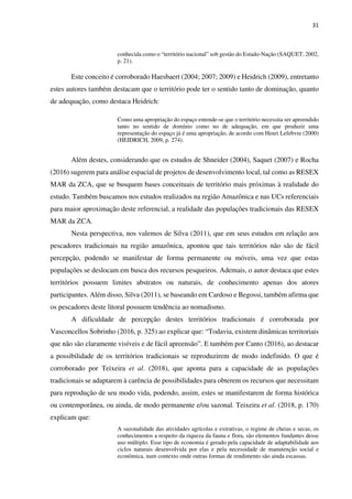 31
conhecida como o “território nacional” sob gestão do Estado-Nação (SAQUET, 2002,
p. 21).
Este conceito é corroborado Haesbaert (2004; 2007; 2009) e Heidrich (2009), entretanto
estes autores também destacam que o território pode ter o sentido tanto de dominação, quanto
de adequação, como destaca Heidrich:
Como uma apropriação do espaço entende-se que o território necessita ser apreendido
tanto no sentido de domínio como no de adequação, em que produzir uma
representação do espaço já é uma apropriação, de acordo com Henri Lefebvre (2000)
(HEIDRICH, 2009, p. 274).
Além destes, considerando que os estudos de Shneider (2004), Saquet (2007) e Rocha
(2016) sugerem para análise espacial de projetos de desenvolvimento local, tal como as RESEX
MAR da ZCA, que se busquem bases conceituais de território mais próximas à realidade do
estudo. Também buscamos nos estudos realizados na região Amazônica e nas UCs referenciais
para maior aproximação deste referencial, a realidade das populações tradicionais das RESEX
MAR da ZCA.
Nesta perspectiva, nos valemos de Silva (2011), que em seus estudos em relação aos
pescadores tradicionais na região amazônica, apontou que tais territórios não são de fácil
percepção, podendo se manifestar de forma permanente ou móveis, uma vez que estas
populações se deslocam em busca dos recursos pesqueiros. Ademais, o autor destaca que estes
territórios possuem limites abstratos ou naturais, de conhecimento apenas dos atores
participantes. Além disso, Silva (2011), se baseando em Cardoso e Begossi, também afirma que
os pescadores deste litoral possuem tendência ao nomadismo.
A dificuldade de percepção destes territórios tradicionais é corroborada por
Vasconcellos Sobrinho (2016, p. 325) ao explicar que: “Todavia, existem dinâmicas territoriais
que não são claramente visíveis e de fácil apreensão”. E também por Canto (2016), ao destacar
a possibilidade de os territórios tradicionais se reproduzirem de modo indefinido. O que é
corroborado por Teixeira et al. (2018), que aponta para a capacidade de as populações
tradicionais se adaptarem à carência de possibilidades para obterem os recursos que necessitam
para reprodução de seu modo vida, podendo, assim, estes se manifestarem de forma histórica
ou contemporânea, ou ainda, de modo permanente e/ou sazonal. Teixeira et al. (2018, p. 170)
explicam que:
A sazonalidade das atividades agrícolas e extrativas, o regime de cheias e secas, os
conhecimentos a respeito da riqueza da fauna e flora, são elementos fundantes desse
uso múltiplo. Esse tipo de economia é gerado pela capacidade de adaptabilidade aos
ciclos naturais desenvolvida por elas e pela necessidade de manutenção social e
econômica, num contexto onde outras formas de rendimento são ainda escassas.
 