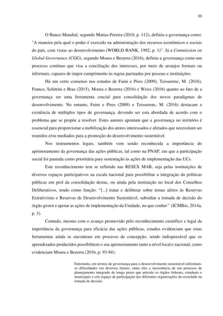 33
O Banco Mundial, segundo Matias-Pereira (2010, p. 112), definiu a governança como:
"A maneira pela qual o poder é exercido na administração dos recursos econômicos e sociais
do país, com vistas ao desenvolvimento (WORLD BANK, 1992, p. 1)”. Já a Commission on
Global Governance (CGG), segundo Moura e Bezerra (2016), definiu a governança como um
processo contínuo que visa a conciliação dos interesses, por meio de arranjos formais ou
informais, capazes de impor cumprimento às regras pactuadas por pessoas e instituições.
Há um certo consenso nos estudos de Fuini e Pires (2009), Teisserenc, M. (2016),
Franco, Schittini e Braz (2015), Moura e Bezerra (2016) e Weiss (2016) quanto ao fato de a
governança ser uma ferramenta crucial para consolidação dos novos paradigmas de
desenvolvimento. No entanto, Fuini e Pires (2009) e Teisserenc, M. (2016) destacam a
existência de múltiplos tipos de governança, devendo ser esta abordada de acordo com o
problema que se propõe a resolver. Estes autores apontam que a governança no território é
essencial para proporcionar a mobilização dos atores interessados e afetados que necessitam ser
reunidos e/ou mediados para a promoção do desenvolvimento sustentável.
Nos instrumentos legais, também vem sendo reconhecida a importância do
aprimoramento da governança das ações públicas, tal como na PNAP, em que a participação
social foi pautada como prioritária para sustentação às ações de implementação das UCs.
Este reconhecimento tem se refletido nas RESEX MAR, seja pelas instituições de
diversos espaços participativos na escala nacional para possibilitar a integração da políticas
públicas em prol da consolidação destas, ou ainda pela instituição no local dos Conselhos
Deliberativos, tendo como função: “[...] tratar e deliberar sobre temas afetos às Reservas
Extrativistas e Reservas de Desenvolvimento Sustentável, subsidiar a tomada de decisão do
órgão gestor e apoiar as ações de implementação da Unidade, no que couber” (ICMBio, 2014a,
p. 3).
Contudo, mesmo com o avanço promovido pelo reconhecimento científico e legal da
importância da governança para eficácia das ações públicas, estudos evidenciam que estas
ferramentas ainda se encontram em processo de concepção, sendo indispensável que os
aprendizados produzidos possibilitem o seu aprimoramento tanto a nível local e nacional, como
evidenciam Moura e Bezerra (2016, p. 93-94):
Entretanto, em termos de governança para o desenvolvimento sustentável enfrentam-
se dificuldades em diversos fatores, entre eles a inexistência de um processo de
planejamento integrado de longo prazo que articule os órgãos federais, estaduais e
municipais e crie espaço de participação das diferentes organizações da sociedade na
tomada de decisão.
 