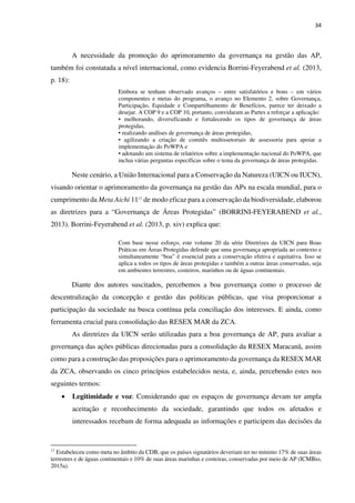 34
A necessidade da promoção do aprimoramento da governança na gestão das AP,
também foi constatada a nível internacional, como evidencia Borrini-Feyerabend et al. (2013,
p. 18):
Embora se tenham observado avanços – entre satisfatórios e bons – em vários
componentes e metas do programa, o avanço no Elemento 2, sobre Governança,
Participação, Equidade e Compartilhamento de Benefícios, parece ter deixado a
desejar. A COP 9 e a COP 10, portanto, convidaram as Partes a reforçar a aplicação:
• melhorando, diversificando e fortalecendo os tipos de governança de áreas
protegidas,
• realizando análises de governança de áreas protegidas,
• agilizando a criação de comitês multissetoriais de assessoria para apoiar a
implementação do PoWPA e
• adotando um sistema de relatórios sobre a implementação nacional do PoWPA, que
inclua várias perguntas específicas sobre o tema da governança de áreas protegidas.
Neste cenário, a União Internacional para a Conservação da Natureza (UICN ou IUCN),
visando orientar o aprimoramento da governança na gestão das APs na escala mundial, para o
cumprimento da Meta Aichi 1117
de modo eficaz para a conservação da biodiversidade, elaborou
as diretrizes para a “Governança de Áreas Protegidas” (BORRINI-FEYERABEND et al.,
2013). Borrini-Feyerabend et al. (2013, p. xiv) explica que:
Com base nesse esforço, este volume 20 da série Diretrizes da UICN para Boas
Práticas em Áreas Protegidas defende que uma governança apropriada ao contexto e
simultaneamente “boa” é essencial para a conservação efetiva e equitativa. Isso se
aplica a todos os tipos de áreas protegidas e também a outras áreas conservadas, seja
em ambientes terrestres, costeiros, marinhos ou de águas continentais.
Diante dos autores suscitados, percebemos a boa governança como o processo de
descentralização da concepção e gestão das políticas públicas, que visa proporcionar a
participação da sociedade na busca contínua pela conciliação dos interesses. E ainda, como
ferramenta crucial para consolidação das RESEX MAR da ZCA.
As diretrizes da UICN serão utilizadas para a boa governança de AP, para avaliar a
governança das ações públicas direcionadas para a consolidação da RESEX Maracanã, assim
como para a construção das proposições para o aprimoramento da governança da RESEX MAR
da ZCA, observando os cinco princípios estabelecidos nesta, e, ainda, percebendo estes nos
seguintes termos:
• Legitimidade e voz: Considerando que os espaços de governança devam ter ampla
aceitação e reconhecimento da sociedade, garantindo que todos os afetados e
interessados recebam de forma adequada as informações e participem das decisões da
17
Estabeleceu como meta no âmbito da CDB, que os países signatários deveriam ter no mínimo 17% de suas áreas
terrestres e de águas continentais e 10% de suas áreas marinhas e costeiras, conservadas por meio de AP (ICMBio,
2015a).
 