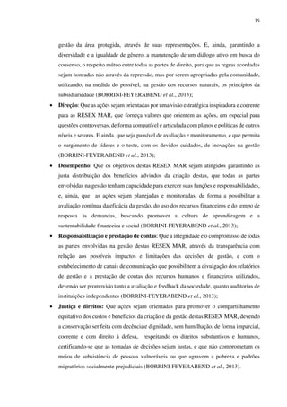 35
gestão da área protegida, através de suas representações. E, ainda, garantindo a
diversidade e a igualdade de gênero, a manutenção de um diálogo ativo em busca do
consenso, o respeito mútuo entre todas as partes de direito, para que as regras acordadas
sejam honradas não através da repressão, mas por serem apropriadas pela comunidade,
utilizando, na medida do possível, na gestão dos recursos naturais, os princípios da
subsidiariedade (BORRINI-FEYERABEND et al., 2013);
• Direção: Que as ações sejam orientadas por uma visão estratégica inspiradora e coerente
para as RESEX MAR, que forneça valores que orientem as ações, em especial para
questões controversas, de forma compatível e articulada com planos e políticas de outros
níveis e setores. E ainda, que seja passível de avaliação e monitoramento, e que permita
o surgimento de líderes e o teste, com os devidos cuidados, de inovações na gestão
(BORRINI-FEYERABEND et al., 2013);
• Desempenho: Que os objetivos destas RESEX MAR sejam atingidos garantindo as
justa distribuição dos benefícios advindos da criação destas, que todas as partes
envolvidas na gestão tenham capacidade para exercer suas funções e responsabilidades,
e, ainda, que as ações sejam planejadas e monitoradas, de forma a possibilitar a
avaliação contínua da eficácia da gestão, do uso dos recursos financeiros e do tempo de
resposta às demandas, buscando promover a cultura de aprendizagem e a
sustentabilidade financeira e social (BORRINI-FEYERABEND et al., 2013);
• Responsabilização e prestação de contas: Que a integridade e o compromisso de todas
as partes envolvidas na gestão destas RESEX MAR, através da transparência com
relação aos possíveis impactos e limitações das decisões de gestão, e com o
estabelecimento de canais de comunicação que possibilitem a divulgação dos relatórios
de gestão e a prestação de contas dos recursos humanos e financeiros utilizados,
devendo ser promovido tanto a avaliação e feedback da sociedade, quanto auditorias de
instituições independentes (BORRINI-FEYERABEND et al., 2013);
• Justiça e direitos: Que ações sejam orientadas para promover o compartilhamento
equitativo dos custos e benefícios da criação e da gestão destas RESEX MAR, devendo
a conservação ser feita com decência e dignidade, sem humilhação, de forma imparcial,
coerente e com direito à defesa, respeitando os direitos substantivos e humanos,
certificando-se que as tomadas de decisões sejam justas, e que não comprometam os
meios de subsistência de pessoas vulneráveis ou que agravem a pobreza e padrões
migratórios socialmente prejudiciais (BORRINI-FEYERABEND et al., 2013).
 