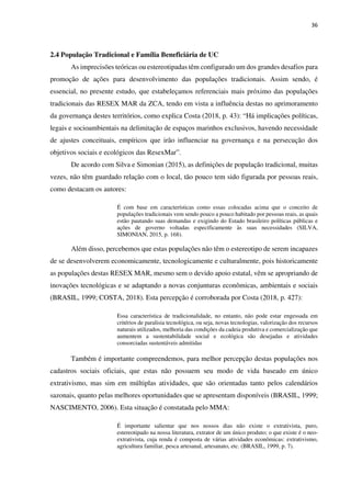 36
2.4 População Tradicional e Família Beneficiária de UC
As imprecisões teóricas ou estereotipadas têm configurado um dos grandes desafios para
promoção de ações para desenvolvimento das populações tradicionais. Assim sendo, é
essencial, no presente estudo, que estabeleçamos referenciais mais próximo das populações
tradicionais das RESEX MAR da ZCA, tendo em vista a influência destas no aprimoramento
da governança destes territórios, como explica Costa (2018, p. 43): “Há implicações políticas,
legais e socioambientais na delimitação de espaços marinhos exclusivos, havendo necessidade
de ajustes conceituais, empíricos que irão influenciar na governança e na persecução dos
objetivos sociais e ecológicos das ResexMar”.
De acordo com Silva e Simonian (2015), as definições de população tradicional, muitas
vezes, não têm guardado relação com o local, tão pouco tem sido figurada por pessoas reais,
como destacam os autores:
É com base em características como essas colocadas acima que o conceito de
populações tradicionais vem sendo pouco a pouco habitado por pessoas reais, as quais
estão pautando suas demandas e exigindo do Estado brasileiro políticas públicas e
ações de governo voltadas especificamente às suas necessidades (SILVA,
SIMONIAN, 2015, p. 168).
Além disso, percebemos que estas populações não têm o estereotipo de serem incapazes
de se desenvolverem economicamente, tecnologicamente e culturalmente, pois historicamente
as populações destas RESEX MAR, mesmo sem o devido apoio estatal, vêm se apropriando de
inovações tecnológicas e se adaptando a novas conjunturas econômicas, ambientais e sociais
(BRASIL, 1999; COSTA, 2018). Esta percepção é corroborada por Costa (2018, p. 427):
Essa característica de tradicionalidade, no entanto, não pode estar engessada em
critérios de paralisia tecnológica, ou seja, novas tecnologias, valorização dos recursos
naturais utilizados, melhoria das condições da cadeia produtiva e comercialização que
aumentem a sustentabilidade social e ecológica são desejadas e atividades
consorciadas sustentáveis admitidas
Também é importante compreendemos, para melhor percepção destas populações nos
cadastros sociais oficiais, que estas não possuem seu modo de vida baseado em único
extrativismo, mas sim em múltiplas atividades, que são orientadas tanto pelos calendários
sazonais, quanto pelas melhores oportunidades que se apresentam disponíveis (BRASIL, 1999;
NASCIMENTO, 2006). Esta situação é constatada pelo MMA:
É importante salientar que nos nossos dias não existe o extrativista, puro,
estereotipado na nossa literatura, extrator de um único produto; o que existe é o neo-
extrativista, cuja renda é composta de várias atividades econômicas: extrativismo,
agricultura familiar, pesca artesanal, artesanato, etc. (BRASIL, 1999, p. 7).
 