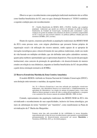 38
Observa-se que o reconhecimento como população tradicional atualmente não se reflete
como famílias beneficiárias de UC, uma vez que a Instrução Normativa n° 35/2013 estabelece
a seguinte condição para este reconhecimento:
IV – Família Beneficiária de RESEX, RDS e FLONA: famílias que compõem
população tradicional, que atende aos critérios de definição de perfil da família
beneficiária da Unidade de Conservação, reconhecida pela comunidade e pelas
instâncias de gestão da unidade como detentora do direito ao território compreendido
na UC e acesso aos seus recursos naturais e às políticas públicas voltadas para esse
territórios (ICMBio, 2013, on-line).
Diante do exposto, estaremos percebendo as populações tradicionais das RESEX MAR
da ZCA como pessoas reais, com origens pluriétnicas que possuem formas próprias de
organização social e de utilização dos recurso naturais, sendo capazes de se apropriar de
inovações tecnológicas para o desenvolvimento de suas práticas tradicionais, tendo seu modo
de vida baseado em múltiplas atividades, que são definidas tanto pelos calendários sazonais,
quanto pelas melhores oportunidades que se apresentam disponíveis. Para sua devida percepção
institucional, estas carecem da promoção do aprendizado e do desenvolvimento de maiores
estudos em relação às suas dinâmicas, enquanto as famílias beneficiárias da UC são percebidas
a partir desta orientação normativa do ICMBio.
2.5 Reserva Extrativista Marinha da Zona Costeira Amazônica
O modelo RESEX é definido no Sistema Nacional de Unidades Conservação (SNUC),
sem distinção entre terrestres e marinhas, da seguinte forma:
Art. 18. A Reserva Extrativista é uma área utilizada por populações extrativistas
tradicionais, cuja subsistência baseia-se no extrativismo e, complementarmente, na
agricultura de subsistência e na criação de animais de pequeno porte, e tem como
objetivos básicos proteger os meios de vida e a cultura dessas populações, e assegurar
o uso sustentável dos recursos naturais da unidade (BRASIL, 2000, on-line).
Contudo, representantes das populações tradicionais das RESEX MAR da ZCA vêm
reivindicando o reconhecimento de suas especificidades, inclusive de forma etimológica, por
meio da substituição do termo “território” por “maretório”, como manifestaram na Pauta de
reivindicações da 5° Macha das Margaridas:
Estamos nesta luta, pela necessidade de dar visibilidades às nossas demandas,
especialmente pelo avanço de nosso reconhecimento e para garantir a sustentabilidade
permanentemente do desenvolvimento psicossocial em nossos Maretórios e
Territórios (CONTAG, 2015, p. 24) (Grifo próprio).
 