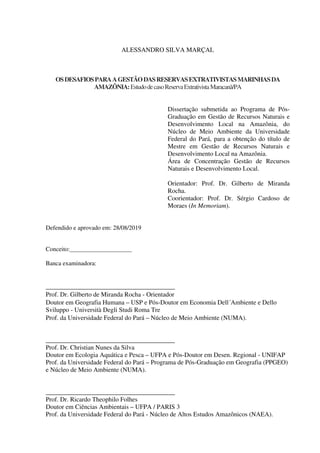 ALESSANDRO SILVA MARÇAL
OSDESAFIOSPARAAGESTÃODASRESERVASEXTRATIVISTASMARINHASDA
AMAZÔNIA:EstudodecasoReservaExtrativistaMaracanã/PA
Dissertação submetida ao Programa de Pós-
Graduação em Gestão de Recursos Naturais e
Desenvolvimento Local na Amazônia, do
Núcleo de Meio Ambiente da Universidade
Federal do Pará, para a obtenção do título de
Mestre em Gestão de Recursos Naturais e
Desenvolvimento Local na Amazônia.
Área de Concentração Gestão de Recursos
Naturais e Desenvolvimento Local.
Orientador: Prof. Dr. Gilberto de Miranda
Rocha.
Coorientador: Prof. Dr. Sérgio Cardoso de
Moraes (In Memoriam).
Defendido e aprovado em: 28/08/2019
Conceito:____________________
Banca examinadora:
________________________________________
Prof. Dr. Gilberto de Miranda Rocha - Orientador
Doutor em Geografia Humana – USP e Pós-Doutor em Economia Dell´Ambiente e Dello
Sviluppo - Università Degli Studi Roma Tre
Prof. da Universidade Federal do Pará – Núcleo de Meio Ambiente (NUMA).
________________________________________
Prof. Dr. Christian Nunes da Silva
Doutor em Ecologia Aquática e Pesca – UFPA e Pós-Doutor em Desen. Regional - UNIFAP
Prof. da Universidade Federal do Pará – Programa de Pós-Graduação em Geografia (PPGEO)
e Núcleo de Meio Ambiente (NUMA).
________________________________________
Prof. Dr. Ricardo Theophilo Folhes
Doutor em Ciências Ambientais – UFPA / PARIS 3
Prof. da Universidade Federal do Pará - Núcleo de Altos Estudos Amazônicos (NAEA).
 