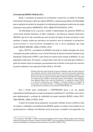 40
2.6 Gestão das RESEX MAR da ZCA
Desde a concepção da proposta de assentamento extrativista no âmbito do Instituto
Nacional de Colonização e Reforma Agrária (INCRA), a administração pública tem dificuldade
para se apropriar do modelo de autogestão reivindicado pelas populações tradicionais da região
Amazônica nesta política (SIMONIAN, 2018; ARQUIVO NACIONAL, 2019).
Tal dificuldade levou o governo a atribuir a administração das primeiras RESEX ao
recém-criado Instituto Brasileiro do Meio Ambiente e dos Recursos Naturais Renováveis
(IBAMA), que havia sido concebido por meio da fusão de órgãos de desenvolvimento e meio
ambiente. Contudo, acabou por prevalecer nos primeiros anos da instituição as perspectivas
preservacionistas e conservacionistas incompatíveis com os novos paradigmas que exige
modelo RESEX (BRASIL, 2006a; CUNHA, 2010).
Após a ECO 92, a presidência do IBAMA, buscando ter melhor percepção das novas
concepções de gestão ambiental, criou o Centro Nacional de Desenvolvimento Sustentável das
Populações Tradicionais (CNPT), como forma de conferir maior atenção às RESEX e às suas
populações tradicionais. No entanto, a criação deste centro não foi suficiente para mobilizar o
apoio dos demais setores da autarquia, que permaneceram resistindo à renovação dos conceitos
de gestão ambiental, como apresenta Cunha (2010, p. 159-160):
O Ibama tinha sido criado da junção de quatro instituições, então não tinha cultura de
meio ambiente, não havia cultura de Instituição, o que havia eram quatro instituições,
que por força de lei estavam na mesma casa, mas eram instituições separadas [...] O
pessoal que vinha da antiga Secretaria de Meio Ambiente da presidência da república
era um pessoal que entendia a conservação apenas como biológica, e que defender o
meio ambiente bastava a lei e uma boa fiscalização [...] e quando foi criado o CNPT,
e as Reservas Extrativistas que admitiam a presença humana na Unidade de
Conservação, eles ficaram furiosos [...] Chegaram a apelidar o Centro de LBA [...] e
nos chamavam de assistentes sociais (Técnico-CNPT Brasília 01).
Sem o devido apoio institucional, o CNPT/IBAMA passa a ter sua atuação
especialmente delimitada pela execução de programas multilaterais20, concebidos, entre outros,
para implementação e avaliação da viabilidade das quatro primeiras RESEX criadas (TCU,
2006; BRASIL, 2006a; CUNHA, 2010).
A partir da execução destes programas, são gerados subsídios técnico-científicos tanto
em relação à viabilidade socioambiental das RESEX, quanto em relação à necessidade de sua
gestão promover o diálogo com diferentes níveis de governo, sociedade civil organizada e da
20
No período de 1995-2000, o CNPT recebeu aproximadamente R$ 10 (dez) milhões de Reais pelo Programa
Piloto para Proteção das Florestas Tropicais do Brasil (PPG7), para consolidação das RESEX que já haviam sido
criadas, possibilitando a contratação de pessoal para sua execução (CUNHA, 2010).
 