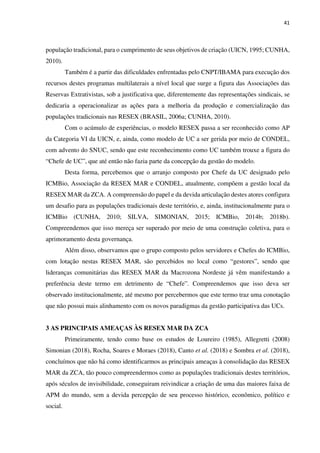 41
população tradicional, para o cumprimento de seus objetivos de criação (UICN, 1995; CUNHA,
2010).
Também é a partir das dificuldades enfrentadas pelo CNPT/IBAMA para execução dos
recursos destes programas multilaterais a nível local que surge a figura das Associações das
Reservas Extrativistas, sob a justificativa que, diferentemente das representações sindicais, se
dedicaria a operacionalizar as ações para a melhoria da produção e comercialização das
populações tradicionais nas RESEX (BRASIL, 2006a; CUNHA, 2010).
Com o acúmulo de experiências, o modelo RESEX passa a ser reconhecido como AP
da Categoria VI da UICN, e, ainda, como modelo de UC a ser gerida por meio de CONDEL,
com advento do SNUC, sendo que este reconhecimento como UC também trouxe a figura do
“Chefe de UC”, que até então não fazia parte da concepção da gestão do modelo.
Desta forma, percebemos que o arranjo composto por Chefe da UC designado pelo
ICMBio, Associação da RESEX MAR e CONDEL, atualmente, compõem a gestão local da
RESEX MAR da ZCA. A compreensão do papel e da devida articulação destes atores configura
um desafio para as populações tradicionais deste território, e, ainda, institucionalmente para o
ICMBio (CUNHA, 2010; SILVA, SIMONIAN, 2015; ICMBio, 2014b; 2018b).
Compreendemos que isso mereça ser superado por meio de uma construção coletiva, para o
aprimoramento desta governança.
Além disso, observamos que o grupo composto pelos servidores e Chefes do ICMBio,
com lotação nestas RESEX MAR, são percebidos no local como “gestores”, sendo que
lideranças comunitárias das RESEX MAR da Macrozona Nordeste já vêm manifestando a
preferência deste termo em detrimento de “Chefe”. Compreendemos que isso deva ser
observado institucionalmente, até mesmo por percebermos que este termo traz uma conotação
que não possui mais alinhamento com os novos paradigmas da gestão participativa das UCs.
3 AS PRINCIPAIS AMEAÇAS ÀS RESEX MAR DA ZCA
Primeiramente, tendo como base os estudos de Loureiro (1985), Allegretti (2008)
Simonian (2018), Rocha, Soares e Moraes (2018), Canto et al. (2018) e Sombra et al. (2018),
concluímos que não há como identificarmos as principais ameaças à consolidação das RESEX
MAR da ZCA, tão pouco compreendermos como as populações tradicionais destes territórios,
após séculos de invisibilidade, conseguiram reivindicar a criação de uma das maiores faixa de
APM do mundo, sem a devida percepção de seu processo histórico, econômico, político e
social.
 