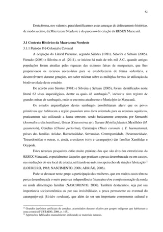 42
Desta forma, nos valemos, para identificarmos estas ameaças do delineamento histórico,
de modo sucinto, da Macrozona Nordeste e do processo de criação da RESEX Maracanã.
3.1 Contexto Histórico da Macrozona Nordeste
3.1.1 Período Pré-Colonial e Colonial
A ocupação do Litoral Paraense, segundo Simões (1981), Silveira e Schaan (2005),
Furtado (2006) e Silveira et al. (2011), se iniciou há mais de três mil A.C., quando antigas
populações foram atraídas pelas riquezas das extensas faixas de manguezais, que lhes
proporcionou os recursos necessários para se estabelecerem de forma sedentária, e
desenvolverem durante gerações, um saber milenar sobre as múltiplas formas de utilização da
biodiversidade deste estuário.
De acordo com Simões (1981) e Silveira e Schaan (2005), foram identificados neste
litoral 62 sítios arqueológicos, dentre os quais 46 sambaquis21, inclusive com registro de
grandes minas de sambaquis, onde se encontra atualmente o Município de Maracanã.
Os estudos arqueológicos destes sambaquis possibilitaram aferir que os povos
primitivos que habitavam a região possuíam uma dieta orientada para os recursos aquáticos,
praticamente não utilizando a fauna terrestre, sendo basicamente composta por Sernambi
(Anomalocardia brasiliana), Ostras (Crassostrea sp.), Sururu (Mytella falcata), Mexilhões (M.
guyanensis), Conchas (Chione pectorina), Caramujos (Thais coronata e T. haemastoma),
peixes das famílias Ariidae, Batrachoididae, Serranidae, Centropomidade, Pleuronectidade,
Tetraodontidae e outras, e, ainda, crustáceos (siris e caranguejos) das famílias Xanthidae e
Ocypode.
Estes recursos pesqueiros estão muito próximo dos que são alvo dos extrativistas da
RESEX Maracanã, especialmente daqueles que praticam a pesca desembarcada ou em cascos,
nas mediações do seu local de estadia, utilizando no máximo apetrechos de simples fabricação22
(LOUREIRO, 1985; NASCIMENTO, 2006; ADRIÃO, 2006).
Pode-se destacar neste grupo a participação das mulheres, que em muitos casos têm na
pesca desembarcada o meio para sua independência financeira e/ou complementação da renda
ou ainda alimentação familiar (NASCIMENTO, 2006). Também destacamos, seja por sua
importância socioeconômica ou por sua invisibilidade, a pesca permanente ou eventual do
caranguejo-uçá (Ucides cordatus), que além de ser um importante componente cultural e
21
Grandes depósitos artificiais de conchas, acumulados durante séculos por grupos indígenas que habitavam a
zona costeira (FURTADO, 2006, p. 165).
22
Apetrechos fabricados manualmente, utilizando-se materiais naturais.
 
