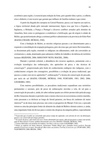 43
econômico para região, é essencial para redução da fome, pois quando falta o peixe, a colheita
e/ou o dinheiro, é este recurso que garante que milhares de famílias tenham o que comer.
A partir da chegada dos europeus no Litoral Paraense, passa a ser imposto aos nativos,
a lógica territorial ditada pelo mercado internacional, lógica essa que leva a Espanha, a
Inglaterra, a Holanda, a França e Portugal a diversos conflitos armados pelo domínio da
Amazônia, bem como os portugueses a estabelecer a fortificação, que dá origem à cidade de
Belém, que posteriormente abriga a estrutura político-administrativa da província do Grão-Pará
(BAIÃO, CIDADE, MÚRIAS, 1940).
Com a fundação de Belém, as missões religiosas passam a ser determinantes para a
expansão e consolidação da ocupação portuguesa, pois são estas que, por meios fluviomarinhos,
se disseminam pela região, reunindo os indígenas em aldeamentos, onde são convertidos ao
cristianismo e, ainda, doutrinados para adotarem o hábito do trabalho e de defensa do território
lusitano (REZENDE, 2006; SHIGUNOV NETO, MACIEL, 2008).
Durante o período colonial, a abundância dos recursos aquáticos, juntamente com a
evolução tecnológica das embarcações, dos apetrechos de pesca e das técnicas de
conservação23, proporcionada pela fusão do conhecimento endógeno dos indígenas, com o
conhecimento exógeno dos estrangeiros, possibilitou a evolução da pesca tradicional, que
passou a contar com novos apetrechos24, embarcações25 e técnica de conservação do pescado,
por meio do sal (BAIÃO, CIDADE, MÚRIAS, 1940; FURTADO, 1981; 2002; 2006;
LOUREIRO, 1985).
Com maiores possibilidades, os pescadores tradicionais expandiram seus territórios
permanentes e sazonais, pois de posse de embarcações movidas a vela, do sal para a
conservação do pescado e, ainda, do saber milenar quanto aos efeitos promovidos pela descarga
do Rio Amazonas durante os períodos mais e menos chuvosos no ecossistema costeiro-marinho,
estes passaram a se deslocar ao longo do litoral paraense, em busca de cardumes de maior
interesse26 ou de áreas mais piscosas, tais como os pesqueiros do Marajó. Com isso, o pescado
tornou-se uma das principais fontes de alimento da cidade de Belém e demais centros, e, ainda,
uma importante fonte de divisas para o custeio das despesas da máquina púbica, especialmente
23
O pescado que só podia ser consumido após pouco tempo de capturado, com advento do sal e da defumação,
passou a ser conservado por longos períodos.
24
Os anzóis de pesca, antes feitos de ossos, foram substituídos por metais, além de passarem a contar com tarrafa,
rede de fibra natural e Curral, também denominado cerco fixo (BAIÃO, CIDADE, MÚRIAS, 1940).
25
Canoas fabricadas com pranchas de madeira, movidas a vela ou a remo (LOUREIRO, 1985).
26
Entres as espécies de maior interesse, destacamos Tainha (Mugil spp.), Gurijuba (Arius parkeri), Pescada
amarela (Cynoscion acoupa), Pescada-gó (Macrodon ancylodon); Corvina (Cynoscion sp.) (FURTADO, 2002;
NASCIMENTO, 2006; BRASIL, 2006).
 