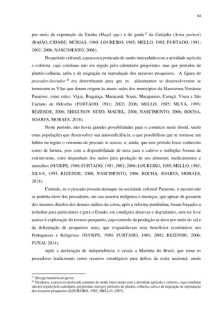 44
por meio da exportação da Tainha (Mugil spp.) e do grude27 da Gurijuba (Arius parkeri)
(BAIÃO, CIDADE, MÚRIAS, 1940; LOUREIRO, 1985; MELLO, 1985; FURTADO, 1981;
2002; 2006; NASCIMENTO, 2006).
No período colonial, a pesca era praticada de modo intercalado com a atividade agrícola
e coletora, cujo cotidiano não era regido pelo calendário gregoriano, mas por períodos de
plantio-colheita, safra e de migração ou reprodução dos recursos pesqueiros. A figura do
pescador-lavrador 28 era determinante para que os aldeamentos se desenvolvessem se
tornassem as Vilas que deram origem às atuais sedes dos municípios da Macrozona Nordeste
Paraense, entre estes: Vigia, Bragança, Maracanã, Soure, Marapanim, Curuçá, Viseu e São
Caetano de Odivelas (FURTADO, 1981; 2002; 2006; MELLO, 1985; SILVA, 1993;
REZENDE, 2006; SHIGUNOV NETO, MACIEL, 2008; NASCIMENTO, 2006; ROCHA,
SOARES, MORAES, 2018).
Neste período, não havia grandes possibilidades para o comércio neste litoral, tendo
estas populações que desenvolver sua autossuficiência, o que possibilitou que se tornasse um
hábito na região o consumo de pescado in natura, e, ainda, que este período fosse conhecido
como de fartura, pois com a disponibilidade de terra para o cultivo e múltiplas formas de
extrativismo, estes dispunham dos meios para produção de seu alimento, medicamentos e
utensílios (SUDEPE, 1980; FURTADO, 1981; 2002; 2006; LOUREIRO, 1985; MELLO, 1985;
SILVA, 1993; REZENDE, 2006; NASCIMENTO, 2006; ROCHA, SOARES, MORAES,
2018).
Contudo, se o pescado possuía destaque na sociedade colonial Paraense, o mesmo não
se poderia dizer dos pescadores, em sua maioria indígenas e mestiços, que apesar de gozarem
dos mesmos direitos dos demais súditos da coroa, após a reforma pombalina, foram forçados a
trabalhar para particulares e para o Estado, em condições abusivas e degradantes, sem ter livre
acesso à exploração do recurso pesqueiro, cujo controle da produção se dava por meio do sal e
da delimitação de pesqueiros reais, que resguardavam seus benefícios econômicos aos
Portugueses e Religiosos (SUDEPE, 1980; FURTADO, 1981; 2002; REZENDE, 2006;
FUNAI, 2014).
Após a declaração de independência, é criada a Marinha do Brasil, que toma os
pescadores tradicionais como recursos estratégicos para defesa da costa nacional, sendo
27
Bexiga natatória do peixe;
28
Na época, a pesca era praticada somente de modo intercalado com a atividade agrícola e coletora, cujo cotidiano
não era regido pelo calendário gregoriano, mas por períodos de plantio, colheita, safra e de migração ou reprodução
dos recursos pesqueiros (LOUREIRO, 1985; MELLO, 1985).
 