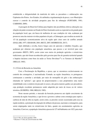 45
estabelecida a obrigatoriedade da matrícula de todos os pescadores e embarcações nas
Capitanias dos Portos. Aos Estados, foi atribuída a regulamentação da pesca, e aos Municípios
exercer o controle da atividade pesqueira para fins de tributação (FURTADO, 1981;
CARDOSO, 2009).
A passagem do Brasil de Colônia para Império não possibilitou efetivas alterações nas
relações de poder existentes no Estado do Pará, frustrando assim as expectativas de grande parte
da população local, que, em busca de melhorias de suas condições de vida, acabaram por
promover uma das maiores revoltas populares do país, a Cabanagem, que resultou na morte de
1/3 da população economicamente ativa da região após cinco anos de conflito armado
(DALLARI, 1977; GRAHAM, 2001; RICCI, 2007; RODRIGUES, 2017).
Após debelada a revolta, houve longos anos de opressão e trabalhos forçados, que
acabaram por silenciar esta população amazônica, que passou a ser invisível para seus
governantes (RICCI, 2007), assim como seus meios de produção agrícolas e extrativistas
tradicionais, que não foram reconhecidos pelo governo para fins de garantia territorial quando
o Império declarou como bens da união as Terras Devolutas29 e os Terrenos de Marinha30
(MELLO, 1985).
3.1.2 Ciclo da Borracha na Amazônia
Com a Proclamação da República, a pesca, que se encontrava exclusivamente no
controle dos estrangeiros, é nacionalizada. Contudo, na região Amazônica, os portugueses
continuaram a controlar a atividade, por meio do monopólio do gelo e das embarcações
chamadas de “geleiras”, que apesar de proporcionarem a seus proprietários uma maior
rentabilidade com o comércio de pescado in natura, não gerou maiores ganhos aos pescadores,
cuja produção excedente permaneceu sendo adquirida por meio de trocas ou de valores
irrisórios (SUDEPES, 1980; MELLO, 1985).
Neste mesmo período, o mercado da borracha promoveu um rápido crescimento da
economia da região Amazônica, o que levou o governo a adotar como estratégia para suprir a
carência de mão de obra na região, assim como, as pressões sociais ocasionadas pela seca na
região nordeste, a promoção da migração de milhares de pessoas, nacionais e estrangeiros, para
serem empregadas tanto no extrativismo do látex, quanto em assentamentos agrícolas na
Amazônia. Com isso, a população Amazônica passou de 127 mil habitantes em 1823, para mais
29
Lei n° 601, de 18 de setembro 1850.
30
Decreto n° 4.105, de 22 de fevereiro de 1868.
 