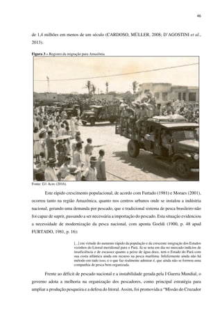 46
de 1,4 milhões em menos de um século (CARDOSO, MÜLLER, 2008; D’AGOSTINI et al.,
2013).
Figura 3 – Registro da migração para Amazônia
Fonte: G1 Acre (2016).
Este rápido crescimento populacional, de acordo com Furtado (1981) e Moraes (2001),
ocorreu tanto na região Amazônica, quanto nos centros urbanos onde se instalou a indústria
nacional, gerando uma demanda por pescado, que o tradicional sistema de pesca brasileiro não
foi capaz de suprir, passando a ser necessária a importação do pescado. Esta situação evidenciou
a necessidade de modernização da pesca nacional, com aponta Goeldi (1900, p. 48 apud
FURTADO, 1981, p. 16):
[...] em virtude do aumento rápido da população e da crescente imigração dos Estados
vizinhos do Litoral meridional para o Pará. Já se nota em dia no mercado indícios de
insuficiência e de escassez quanto a peixe de água doce, tem o Estado do Pará com
sua costa atlântica ainda em recurso na pesca marítima. Infelizmente ainda não há
método em tudo isso, e o que faz realmente admirar é, que ainda não se formou uma
companhia de pesca bem organizada.
Frente ao déficit de pescado nacional e a instabilidade gerada pela I Guerra Mundial, o
governo adota a melhoria na organização dos pescadores, como principal estratégia para
ampliar a produção pesqueira e a defesa do litoral. Assim, foi promovida a “Missão do Cruzador
 