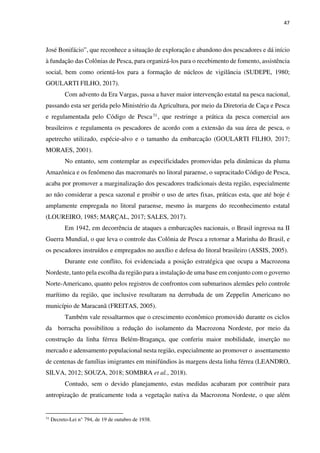 47
José Bonifácio”, que reconhece a situação de exploração e abandono dos pescadores e dá início
à fundação das Colônias de Pesca, para organizá-los para o recebimento de fomento, assistência
social, bem como orientá-los para a formação de núcleos de vigilância (SUDEPE, 1980;
GOULARTI FILHO, 2017).
Com advento da Era Vargas, passa a haver maior intervenção estatal na pesca nacional,
passando esta ser gerida pelo Ministério da Agricultura, por meio da Diretoria de Caça e Pesca
e regulamentada pelo Código de Pesca31, que restringe a prática da pesca comercial aos
brasileiros e regulamenta os pescadores de acordo com a extensão da sua área de pesca, o
apetrecho utilizado, espécie-alvo e o tamanho da embarcação (GOULARTI FILHO, 2017;
MORAES, 2001).
No entanto, sem contemplar as especificidades promovidas pela dinâmicas da pluma
Amazônica e os fenômeno das macromarés no litoral paraense, o supracitado Código de Pesca,
acaba por promover a marginalização dos pescadores tradicionais desta região, especialmente
ao não considerar a pesca sazonal e proibir o uso de artes fixas, práticas esta, que até hoje é
amplamente empregada no litoral paraense, mesmo às margens do reconhecimento estatal
(LOUREIRO, 1985; MARÇAL, 2017; SALES, 2017).
Em 1942, em decorrência de ataques a embarcações nacionais, o Brasil ingressa na II
Guerra Mundial, o que leva o controle das Colônia de Pesca a retornar a Marinha do Brasil, e
os pescadores instruídos e empregados no auxílio e defesa do litoral brasileiro (ASSIS, 2005).
Durante este conflito, foi evidenciada a posição estratégica que ocupa a Macrozona
Nordeste, tanto pela escolha da região para a instalação de uma base em conjunto com o governo
Norte-Americano, quanto pelos registros de confrontos com submarinos alemães pelo controle
marítimo da região, que inclusive resultaram na derrubada de um Zeppelin Americano no
município de Maracanã (FREITAS, 2005).
Também vale ressaltarmos que o crescimento econômico promovido durante os ciclos
da borracha possibilitou a redução do isolamento da Macrozona Nordeste, por meio da
construção da linha férrea Belém-Bragança, que conferiu maior mobilidade, inserção no
mercado e adensamento populacional nesta região, especialmente ao promover o assentamento
de centenas de famílias imigrantes em minifúndios às margens desta linha férrea (LEANDRO,
SILVA, 2012; SOUZA, 2018; SOMBRA et al., 2018).
Contudo, sem o devido planejamento, estas medidas acabaram por contribuir para
antropização de praticamente toda a vegetação nativa da Macrozona Nordeste, o que além
31
Decreto-Lei n° 794, de 19 de outubro de 1938.
 