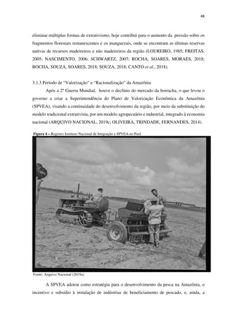48
eliminar múltiplas formas de extrativismo, hoje contribui para o aumento da pressão sobre os
fragmentos florestais remanescentes e os manguezais, onde se encontram as últimas reservas
nativas de recursos madeireiros e não madeireiros da região (LOUREIRO, 1985; FREITAS,
2005; NASCIMENTO, 2006; SCHWARTZ, 2007; ROCHA, SOARES, MORAES, 2018;
ROCHA, SOUZA, SOARES, 2018; SOUZA, 2018; CANTO et al., 2018).
3.1.3 Período de “Valorização” e “Racionalização” da Amazônia
Após a 2ª Guerra Mundial, houve o declínio do mercado da borracha, o que levou o
governo a criar a Superintendência do Plano de Valorização Econômica da Amazônia
(SPVEA), visando a continuidade do desenvolvimento da região, por meio da substituição do
modelo tradicional extrativista, por um modelo agropecuário e industrial, integrado à economia
nacional (ARQUIVO NACIONAL, 2019c; OLIVEIRA, TRINDADE, FERNANDES, 2014).
Figura 4 – Registro Instituto Nacional de Imigração e SPVEA no Pará
Fonte: Arquivo Nacional (2019a).
A SPVEA adotou como estratégia para o desenvolvimento da pesca na Amazônia, o
incentivo e subsídio à instalação de indústrias de beneficiamento de pescado, e, ainda, a
 