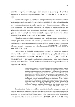 49
promoção de expedições científicas pelo litoral amazônico, para avaliação da atividade
pesqueira e de seus recursos pesqueiros (MESCHKAT, 1959; ARQUIVO NACIONAL,
2019c).
Durante as expedições, foi identificado que a pesca tradicional se encontrava limitada
por seus apetrechos de simples fabricação, pela indisponibilidade de gelo e pelas dificuldades
para o escoamento do pescado. Assim, foi sugerido, para o desenvolvimento desta prática, que
fosse possibilitado aos pescadores tradicionais: 1) Aumentar o tamanho/quantidade dos
apetrechos; 2) Substituir o uso de materiais naturais, por sintéticos a fim de conferir ao
apetrechos maior vida útil; 3) Introduzir novos métodos de pesca; 4) Tornar acessíveis as linhas
de crédito (MESCHKAT, 1959; ARQUIVO NACIONAL, 2019c).
Além disso, estas expedições constataram que a região apresentava um significativo
potencial para pesca industrial do Camarão (Farfantepenaeus brasiliensis Latreille e
Farfantepenaeus subtilis Pérez Farfantes), o que acabou por atrair centenas de embarcações
industriais nacionais e estrangeiras para o litoral amazônico (MESCHKAT, 1959; SUDEPE,
1985; DIAS NETO, 2010).
Após 13 anos de significativos investimentos, a SPVEA foi extinta, em virtude de
inúmeras fraudes e do fracasso do modelo de desenvolvimento exógeno, deixando milhares de
famílias desamparadas (ARQUIVO NACIONAL, 2019c; OLIVEIRA, TRINDADE,
FERNANDES, 2014). Sem o apoio estatal, muitos perderam a vida, e muito mais perderam a
liberdade, como denunciou o Sindicato dos Soldados da Borracha e Seringueiros do Estado de
Rondônia (SINDSBOR):
Enquanto durou a guerra, a Campanha da Borracha Brasileira se tornará uma máquina
eficiente e mortífera de vidas humanas, ceifando a vida de quase 30 mil pessoas dentro
dos solos Amazônicos, diversos fatos quase nunca registrado nos anais da história
oficial. Quando o conflito mundial teve seu fim, milhares de trabalhadores foram
abandonados em plena Selva Nacional, sem estradas, hospitais, ou qualquer órgão
governamental que pudesse ampará-los e dar assistência. O grande sistema da
Campanha da Borracha brasileira gerou uma política, onde quem controlava
diretamente as atividades dos Soldados da Borracha (seringueiros), não era o governo,
mas os Coronéis do barranco, ou Senhores da Borracha, exercendo muitas vezes sem
limites, seus poderes de polícia e de justiça sobre a grande massa de trabalhadores. A
justiça era o patrão e a Lei o "Rifle Papa Amarelo", o modo de controle era exercido
pela coação, repressão e submissão aos trabalhadores, principalmente os que não se
adaptavam com a política existente da época (ARQUIVO NACIONAL, 2019b, p. 3).
Sem alternativas técnicas ou científicas, muitas destas famílias conseguiram reaver sua
liberdade por meio do saber tradicional, que lhes possibilitou utilizar o potencial endógeno da
Amazônia, para garantir sua sobrevivência, sendo a pesca tradicional no litoral paraense uma
destas práticas tradicionais que estes buscaram (LOUREIRO, 1985; ALEGRETTI, 2008;
 