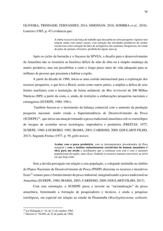 50
OLIVEIRA, TRINDADE, FERNANDES, 2014; SIMONIAN, 2018; SOMBRA et al., 2018).
Loureiro (1985, p. 47) evidencia que:
A oferta excessiva da força de trabalho que descamba no setor pesqueiro vigiense tem
relação ainda com outras causas, com retração das atividades produtivas de caráter
extrativista como extração do látex de seringueira, das sementes oleaginosas, da venda
de peles de animais silvestres, proibida há alguns anos já.
Após os ciclos da borracha e o fracasso da SPVEA, o desafio para o desenvolvimento
da Amazônia não se resumiria ao histórico déficit de mão de obra ou à simples mudança da
matriz produtiva, mas em possibilitar a curto e longo prazo meio de vida adequado para as
milhares de pessoas que passaram a habitar a região.
A partir da década de 1960, inicia-se uma corrida internacional para a exploração dos
recursos pesqueiros, o que leva o Brasil, assim como outros países, a ampliar a defesa de seus
limites marítimos com a instituição, de forma unilateral, do Mar territorial de 200 Milhas
Náuticas (MN) a partir da costa, e, ainda, de restrições a embarcações pesqueiras nacionais e
estrangeiras (SUDEPE, 1980; 1981).
Também buscou-se o incremento da balança comercial com o aumento da produção
pesqueira nacional, sendo criada a Superintendência de Desenvolvimento da Pesca
(SUDEPE)32, que inicia sua atuação tomando a pesca tradicional amazônica sob os estereótipos
de incapaz de assimilar novas tecnologias, improdutiva e predatória (FREITAS, 1977;
SUDEPE, 1980; LOUREIRO; 1985; IBAMA, 2003; CARDOSO, 2009; GOULARTI FILHO,
2017). Segundo Freitas (1977, p. 59, grifo nosso):
Acabar com a pesca predatória, com os desmatamentos desordenados da flora
marginal e com o instinto eminentemente extrativista do homem amazônico é
obra para um século e acreditamos que a continuar com está e com o aumento
populacional da região, antes disso, findarão os recursos naturais renováveis ao nível
em que hoje estão.
Sem a devida percepção em relação a esta população, o colegiado instituído no âmbito
do Planos Nacionais de Desenvolvimento de Pesca (PNDP) direciona os recursos e incentivos
ficais33 estatais para o fortalecimento da pesca industrial, marginalizando a pesca tradicional na
Amazônia (SUDEPE, 1980; IBAMA, 2003; CARDOSO, 2009; GOULARTI FILHO, 2017).
Com esta orientação, a SUDEPE passa a investir na “racionalização” da pesca
amazônica, fomentando a formação de pesquisadores e técnicos, e ainda a pesquisas
ictiológicas, em especial em relação ao estudo da Piramutaba (Brachyplatystoma vaillantii,
32
Lei Delegada n° 10, de 11 de outubro 1962.
33
Decreto n° 58.696, de 22 de junho de 1966.
 