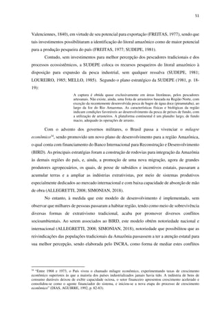51
Valenciennes, 1840), em virtude de seu potencial para exportação (FREITAS, 1977), sendo que
tais investimentos possibilitaram a identificação do litoral amazônico como de maior potencial
para a produção pesqueira do país (FREITAS, 1977; SUDEPE, 1981).
Contudo, sem investimentos para melhor percepção dos pescadores tradicionais e dos
processos ecossistêmicos, a SUDEPE coloca os recursos pesqueiros do litoral amazônico à
disposição para expansão da pesca industrial, sem qualquer ressalva (SUDEPE, 1981;
LOUREIRO, 1985; MELLO, 1985). Segundo o plano estratégico da SUDEPE (1981, p. 18-
19):
A captura é obtida quase exclusivamente em áreas litorâneas, pelos pescadores
artesanais. Não existe, ainda, uma frota de arrasteiros baseada na Região Norte, com
exceção da recentemente desenvolvida pesca de bagre de água doce (piramutaba), ao
largo da foz do Rio Amazonas. As características físicas e biológicas da região
indicam condições favoráveis ao desenvolvimento da pesca de peixes de fundo, com
a utilização de arrasteiros. A plataforma continental ê um planalto largo, de fundo
macio, adequado às operações de arrasto.
Com o advento dos governos militares, o Brasil passa a vivenciar o milagre
econômico34, sendo promovido um novo plano de desenvolvimento para a região Amazônica,
o qual conta com financiamento do Banco Internacional para Reconstrução e Desenvolvimento
(BIRD). As principais estratégias foram a construção de rodovias para integração da Amazônia
às demais regiões do país, e, ainda, a promoção de uma nova migração, agora de grandes
produtores agropecuários, os quais, de posse de subsídios e incentivos estatais, passaram a
acumular terras e a ampliar as indústrias extrativistas, por meio de sistemas produtivos
especialmente dedicados ao mercado internacional e com baixa capacidade de absorção de mão
de obra (ALLEGRETTI, 2008; SIMONIAN, 2018).
No entanto, à medida que este modelo de desenvolvimento é implementado, sem
observar que milhares de pessoas passaram a habitar região, tendo como meio de sobrevivência
diversas formas de extrativismo tradicional, acaba por promover diversos conflitos
socioambientais. Ao serem associados ao BIRD, este modelo obtém notoriedade nacional e
internacional (ALLEGRETTI, 2008; SIMONIAN, 2018), notoriedade que possibilitou que as
reivindicações das populações tradicionais da Amazônia passassem a ter a atenção estatal para
sua melhor percepção, sendo elaborada pelo INCRA, como forma de mediar estes conflitos
34
“Entre 1968 e 1973, o País viveu o chamado milagre econômico, experimentando taxas de crescimento
econômico superiores às que a maioria dos países industrializados jamais havia tido. A indústria de bens de
consumo duráveis deixou de exibir capacidade ociosa, o setor financeiro apresentou crescimento acelerado e
consolidou-se como o agente financiador do sistema, e iniciou-se a nova etapa do processo de crescimento
econômico” (DIAS, AGUIRRE, 1992, p. 82-83).
 