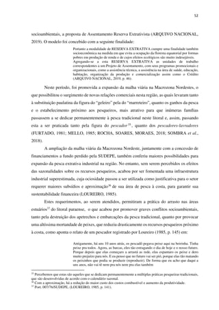 52
socioambientais, a proposta de Assentamento Reserva Extrativista (ARQUIVO NACIONAL,
2019). O modelo foi concebido com a seguinte finalidade:
Portanto a modalidade de RESERVA EXTRATIVA cumpre uma finalidade também
socioeconômica na medida em que evita a ocupação da floresta equatorial por formas
pobres em produção de renda e de cujos efeitos ecológicos são muito indesejáveis.
Agregando-se a esta RESERVA EXTRATIVA as unidades de trabalho
correspondentes a um Projeto de Assentamento, com seus programas promocionais e
organizacionais, como a assistência técnica, a assistência na área de saúde, educação,
habitação, organização da produção e comercialização assim como o Crédito
(ARQUIVO NACIONAL, 2019, p. 46).
Neste período, foi promovida a expansão da malha viária na Macrozona Nordestes, o
que possibilitou o surgimento de novas relações comerciais nesta região, as quais levaram tanto
à substituição paulatina da figura do “geleiro” pela do “marreteiro”, quanto os ganhos da pesca
e o estabelecimento próximo aos pesqueiros, mais atrativo para que inúmeras famílias
passassem a se dedicar permanentemente à pesca tradicional neste litoral e, assim, passando
esta a ser praticada tanto pela figura do pescador 35 , quanto dos pescadores-lavradores
(FURTADO, 1981; MELLO, 1985; ROCHA, SOARES, MORAES, 2018; SOMBRA et al.,
2018).
A ampliação da malha viária da Macrozona Nordeste, juntamente com a concessão de
financiamentos a fundo perdido pela SUDEPE, também conferiu maiores possibilidades para
expansão da pesca extrativa industrial na região. No entanto, sem serem percebidos os efeitos
das sazonalidades sobre os recursos pesqueiros, acabou por ser fomentada uma infraestrutura
industrial superestimada, cuja ociosidade passou a ser utilizada como justificativa para o setor
requerer maiores subsídios e aproximação36 de sua área de pesca à costa, para garantir sua
sustentabilidade financeira (LOUREIRO, 1985).
Estes requerimentos, ao serem atendidos, permitiram a prática do arrasto nas áreas
estuários37 do litoral paraense, o que acabou por promover graves conflitos socioambientais,
tanto pela destruição dos apetrechos e embarcações da pesca tradicional, quanto por provocar
uma altíssima mortandade de peixes, que reduziu drasticamente os recursos pesqueiros próximo
à costa, como aponta o relato de um pescador registrado por Loureiro (1985, p. 145) em:
Antigamente, há uns 10 anos atrás, os pescadô pegava peixe aqui na beirinha. Tinha
peixe pra todos. Agora, as barcas, eles tão estragando o dia de hoje e o nosso futuro.
Porque depois que elas começaro a arrastá as rede, elas espantaro os peixe e dero
muito prejuízo para nós. E eu penso que no futuro vai ser pió, porque elas tão matando
os peixinhos que podia se produzir (reproduzir). De forma que eu acho que daqui a
uns anos, não vai tê nem pra nós nem pra elas também
35
Percebemos que estas são aqueles que se dedicam permanentemente a múltiplas práticas pesqueiras tradicionais,
que são desenvolvidas de acordo com o calendário sazonal.
36
Com a aproximação, há a redução do maior custo dos custos combustível e aumento da produtividade.
37
Port. 007/76/SUDEPE, (LOUREIRO, 1985, p. 141).
 