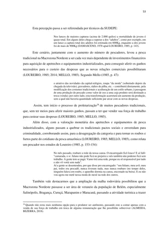 53
Esta percepção passa a ser referendada por técnicos da SUDEPE:
Nos lances de maiores capturas (acima de 2.000 quilos) a mortalidade de jovens é
quase total. Em alguns deles chega a superar a dos “adultos”, como por exemplo, em
um lance a captura total dos adultos foi estimada em 600Kg, enquanto a dos jovens
foi de mais de 900Kg (DAMASCENO, 1978 apud LOUREIRO, 1985, p. 143).
Este cenário, juntamente com o aumento do número de pescadores, levou a pesca
tradicional na Macrozona Nordeste a ser cada vez mais dependente de investimentos financeiros
para aquisição de apetrechos e equipamentos industrializados, para conseguir aferir os ganhos
necessários para o custeio das despesas que as novas relações comerciais possibilitaram
(LOUREIRO, 1985; 2014; MELLO, 1985). Segundo Mello (1985, p. 47):
o atrativo das novidades da capital-relógios, roupa “da moda” (sobretudo depois da
chegada da televisão), gravadores, rádios de pilha, etc. – contribuirá diretamente, pela
modificação dos costumes tradicionais e aculturação de um estilo urbano, à passagem
de uma produção do pescado como valor de uso a uma cuja produto será destinado a
troca (venda); por outro lado, esta transformação acarretará um aumento da produção,
sem a qual não haveria quantidade suficiente par arcar com as novas despesas.
Assim, tem início o processo de proletarização38 de muitos pescadores tradicionais,
que, sem ter meios para aferir maiores ganhos, passam a ter que vender sua força de trabalho
para custear suas despesas (LOUREIRO, 1985; MELLO, 1985).
Além disso, com a valoração monetária dos apetrechos e equipamentos de pesca
industrializados, alguns passam a quebrar os tradicionais pactos sociais e enveredam para
criminalidade, corroborando assim, para a desagregação da categoria e para tornar os roubos e
furtos parte do cotidiano da pesca amazônica (LOUREIRO, 1985; MELLO, 1985), como relata
um pescador nos estudos de Loureiro (1985, p. 153-154):
No mês passado, roubaro a rede da nossa canoa. O encarregado ficô louco! E aí falô:
“camarada, o sr. fulano não pode ficá no prejuízo e nós também não podemo ficá sem
trabalho. A gente tem se pagá. Vamo tirá uma rede, porque eu sô responsável por tudo
e não vô vortá sem nada”.
Aí a gente se desentendeu, por que disse pro encarregado: “seu fulano, meu avô, meu
pai, todos era pescadô, nunca tiveram nada, mas nunca roubaro (no tempo deles,
ninguém falava em roubo, o aparelho dormia na canoa, encostado na beira). E eu não
vou agora me metê nessa moda de mexê na rede dos outros.
Também vale destacarmos que a ampliação da malha rodoviária possibilitou que a
Macrozona Nordeste passasse a ser área de veraneio da população de Belém, especialmente
Salinópolis, Bragança, Curuçá, Marapanim e Maracanã, passando a atividade turística a trazer
38
Quando não resta mais nenhuma opção para o produtor ser autônomo, passando este a contar apenas com a
venda de sua força de trabalho em troca de alguma remuneração que lhe possibilite sobreviver (ALMEIDA,
BEZERRA, 2018).
 