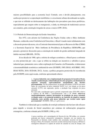 54
maiores possibilidades para a economia local. Contudo, sem o devido planejamento, esta
acabou por promover a especulação imobiliária e o crescimento urbano desordenado na região,
o que tem se refletido no deslocamento das habitações dos pescadores para áreas periféricas,
especialmente que surgem sobre os manguezais, e ainda, na obstrução de tradicionais acessos
aos estuários, pela construção irregular de cercas e muros (CPP, 2016).
3.1.4 Período de Democratização da Gestão Amazônica
Em 1972, com advento da Conferência das Nações Unidas sobre o Meio Ambiente
Humano, conhecida como Conferência de Estocolmo, o Brasil visando maior alinhamento com
a discussão promovida nesta, cria a Comissão Interministerial para os Recursos do Mar (CIRM)
e a Secretaria Especial de Meio Ambiente da Presidência da República (SEMA/PR), que
passam a promover discussões para a construção do modelo de gestão ambiental integrado de
âmbito nacional (BRASIL, 2015b).
Já na década de 1980, após a euforia do milagre econômico, o Brasil passa a enfrentar
as crise promovida por este, o que se reflete na redução aos incentivos e subsídios à pesca
industrial que, juntamente com a sobre-explotação do Camarão e da Piramutaba, evidenciaram
a insustentabilidade econômica e ambiental do setor (SUDEPE, 1985; DIAS, AGUIRRE, 1992;
DIAS NETO, 2010; SUDAM, 2012). Assim, a política pesqueira promovida foi reconhecida
pela SUDEPE como equivocada, conforme apresentando abaixo:
[...] à pesca industrial, com a implementação do programa de incentivos fiscais,
visando à modernização e industrialização do setor pesqueiro, em detrimento do
segmento artesanal, equivocadamente marginalizado das decisões
governamentais. Tal fato proporcionou, no período precedente (1970/79) um maior
índice de crescimento da pesca industrial (8,05% a.a.), em relação ao da pesca
artesanal (2,75%) não superando, porém, a produção hoje originária da pesca
artesanal.
Por outro lado, considerando agora o período compreendo entre 1979-1985, relativo
à vigência do III PND e coincidentemente com o IV PNDP, observa-se
surpreendentemente, maiores incrementos na produção da pesca artesanal,
revelando assim o seu potencial produtivo, ao contrário da negativa resposta
traduzida, neste período, pela pesca industrial, que recebeu maior apoio
governamental” (SUDEPE, 1985, p. 4, grifo nosso).
Também é evidenciado que as medidas de restrição unilaterais não haviam sido eficazes
para impedir a invasão do litoral amazônico por centenas de embarcações pesqueiras
estrangeiras, conforme relatado pela SUDEPE (1980, p. 44):
A pesca marítima, até a promulgação do Decreto-lei das 200 milhas, era somente
praticada por barcos camaroeiros estrangeiros, baseados, em sua maioria em,
Paramaribo no Surinam, tendo também sido assinaladas incursões de barcos da
Europa e África. No momento, mercê dos acordos internacionais de pesca, 260 barcos
estrangeiros dedicam-se à captura de arrasto do camarão na costa do Amapá, com
 