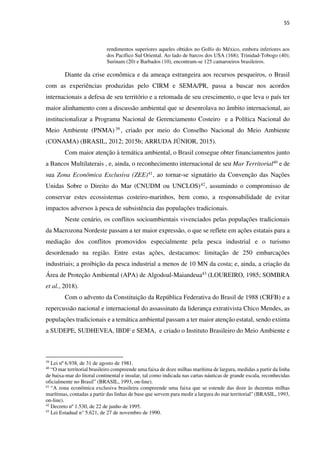 55
rendimentos superiores aqueles obtidos no Golfo do México, embora inferiores aos
dos Pacífico Sul Oriental. Ao lado de barcos dos USA (168); Trinidad-Tobogo (40);
Surinam (20) e Barbados (10), encontram-se 125 camaroeiros brasileiros.
Diante da crise econômica e da ameaça estrangeira aos recursos pesqueiros, o Brasil
com as experiências produzidas pelo CIRM e SEMA/PR, passa a buscar nos acordos
internacionais a defesa de seu território e a retomada de seu crescimento, o que leva o país ter
maior alinhamento com a discussão ambiental que se desenrolava no âmbito internacional, ao
institucionalizar a Programa Nacional de Gerenciamento Costeiro e a Política Nacional do
Meio Ambiente (PNMA) 39 , criado por meio do Conselho Nacional do Meio Ambiente
(CONAMA) (BRASIL, 2012; 2015b; ARRUDA JÚNIOR, 2015).
Com maior atenção à temática ambiental, o Brasil consegue obter financiamentos junto
a Bancos Multilaterais , e, ainda, o reconhecimento internacional de seu Mar Territorial40 e de
sua Zona Econômica Exclusiva (ZEE)41, ao tornar-se signatário da Convenção das Nações
Unidas Sobre o Direito do Mar (CNUDM ou UNCLOS)42, assumindo o compromisso de
conservar estes ecossistemas costeiro-marinhos, bem como, a responsabilidade de evitar
impactos adversos à pesca de subsistência das populações tradicionais.
Neste cenário, os conflitos socioambientais vivenciados pelas populações tradicionais
da Macrozona Nordeste passam a ter maior expressão, o que se reflete em ações estatais para a
mediação dos conflitos promovidos especialmente pela pesca industrial e o turismo
desordenado na região. Entre estas ações, destacamos: limitação de 250 embarcações
industriais; a proibição da pesca industrial a menos de 10 MN da costa; e, ainda, a criação da
Área de Proteção Ambiental (APA) de Algodoal-Maiandeua43 (LOUREIRO, 1985; SOMBRA
et al., 2018).
Com o advento da Constituição da República Federativa do Brasil de 1988 (CRFB) e a
repercussão nacional e internacional do assassinato da liderança extrativista Chico Mendes, as
populações tradicionais e a temática ambiental passam a ter maior atenção estatal, sendo extinta
a SUDEPE, SUDHEVEA, IBDF e SEMA, e criado o Instituto Brasileiro do Meio Ambiente e
39
Lei nº 6.938, de 31 de agosto de 1981.
40
“O mar territorial brasileiro compreende uma faixa de doze milhas marítima de largura, medidas a partir da linha
de baixa-mar do litoral continental e insular, tal como indicada nas cartas náuticas de grande escala, reconhecidas
oficialmente no Brasil” (BRASIL, 1993, on-line).
41
“A zona econômica exclusiva brasileira compreende uma faixa que se estende das doze às duzentas milhas
marítimas, contadas a partir das linhas de base que servem para medir a largura do mar territorial” (BRASIL, 1993,
on-line).
42
Decreto nº 1.530, de 22 de junho de 1995.
43
Lei Estadual n° 5.621, de 27 de novembro de 1990.
 