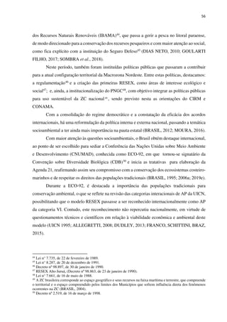 56
dos Recursos Naturais Renováveis (IBAMA)44, que passa a gerir a pesca no litoral paraense,
de modo direcionado para a conservação dos recursos pesqueiros e com maior atenção ao social,
como fica explícito com a instituição do Seguro Defeso45 (DIAS NETO, 2010; GOULARTI
FILHO, 2017; SOMBRA et al., 2018).
Neste período, também foram instituídas políticas públicas que passaram a contribuir
para a atual configuração territorial da Macrozona Nordeste. Entre estas políticas, destacamos:
a regulamentação46 e a criação das primeiras RESEX, como áreas de interesse ecológico e
social47; e, ainda, a institucionalização do PNGC48, com objetivo integrar as políticas públicas
para uso sustentável da ZC nacional49
, sendo previsto nesta as orientações do CIRM e
CONAMA.
Com a consolidação do regime democrático e a constatação da eficácia dos acordos
internacionais, há uma reformulação da política interna e externa nacional, passando a temática
socioambiental a ter ainda mais importância na pauta estatal (BRASIL, 2012; MOURA, 2016).
Com maior atenção às questões socioambientais, o Brasil obtém destaque internacional,
ao ponto de ser escolhido para sediar a Conferência das Nações Unidas sobre Meio Ambiente
e Desenvolvimento (CNUMAD), conhecida como ECO-92, em que tornou-se signatário da
Convenção sobre Diversidade Biológica (CDB)50 e inicia as tratativas para elaboração da
Agenda 21, reafirmando assim seu compromisso com a conservação dos ecossistemas costeiro-
marinhos e de respeitar os direitos das populações tradicionais (BRASIL, 1995; 2006a; 2019e).
Durante a ECO-92, é destacada a importância das populações tradicionais para
conservação ambiental, o que se reflete na revisão das categorias interacionais de AP da UICN,
possibilitando que o modelo RESEX passasse a ser reconhecido internacionalmente como AP
da categoria VI. Contudo, este reconhecimento não repercutiu nacionalmente, em virtude de
questionamentos técnicos e científicos em relação à viabilidade econômica e ambiental deste
modelo (UICN 1995; ALLEGRETTI, 2008; DUDLEY, 2013; FRANCO, SCHITTINI, BRAZ,
2015).
44
Lei n° 7.735, de 22 de fevereiro de 1989.
45
Lei n° 8.287, de 20 de dezembro de 1991.
46
Decreto nº 98.897, de 30 de janeiro de 1990.
47
RESEX Alto Juruá, (Decreto nº 98.863, de 23 de janeiro de 1990).
48
Lei n° 7.661, de 16 de maio de 1988.
49
A ZC brasileira corresponde ao espaço geográfico e seus recursos na faixa marítima e terrestre, que compreende
o territorial e o espaço compreendido pelos limites dos Municípios que sofrem influência direta dos fenômenos
ocorrentes na ZC (BRASIL, 2004).
50
Decreto nº 2.519, de 16 de março de 1998.
 