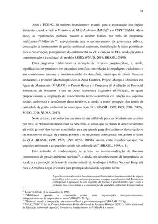 57
Após a ECO-92, há maiores investimentos estatais para a estruturação dos órgãos
ambientais, sendo criado o Ministério do Meio Ambiente (MMA)51 e o CNPT/IBAMA. Além
disso, as organizações públicas passam a receber bilhões por meio de programas
multilaterais 52 /bilaterais 53 , especialmente para o aprimoramento da governança pública,
construção de instrumentos de gestão ambiental nacionais, identificação de áreas prioritárias
para a conservação, planejamento do ordenamento da ZC e criação de UCs, sendo prevista a
implementação e a avaliação do modelo RESEX (PNUD, 2019; BRASIL, 2019f).
Estes programas viabilizaram a execução de diversos projetos-piloto, e, ainda,
significativos investimentos em pesquisas científicas em relação às populações tradicionais e
aos ecossistemas terrestre e costeiro-marinho da Amazônia, sendo que no litoral Paraense
destacamos o primeiro Macrodiagnóstico da Zona Costeira, Projeto Manejo e Dinâmica em
Áreas de Manguezais (MADAM), o Projeto Renas e o Programa de Avaliação do Potencial
Sustentável de Recursos Vivos na Zona Econômica Exclusiva (REVIZEE), os quais
proporcionaram a ampliação do conhecimento técnico-científico em relação aos aspectos
sociais, ambientais e econômicos deste território, e, ainda, a maior percepção dos níveis de
criticidade da gestão ambiental do municípios desta ZC (BRASIL, 1997; 1999; 2006, 2009a;
MPEG, 2016; NUMA, 2017).
Neste cenário, é reconhecido que mais de um milhão de pessoas obtinham seu sustento
por meio do extrativismo tradicional na Amazônia, e, ainda, que os planos de desenvolvimento
até então promovidos haviam contribuído para que grande parte dos habitantes desta região se
encontrasse em situação de extrema pobreza e o crescimento desordenado dos centros urbanos
da ZCA (BRASIL, 1995; 1997; 1999; 2015b; 2019h). Assim, então reconhece-se que: “as
questões ambientais e as questões sociais são indissolúveis” (BRASIL, 1999, p. 1).
Este acúmulo de conhecimento, se refletiu na institucionalização de diversos
instrumentos de gestão ambiental nacional54, e ainda, no reconhecimento da importância do
local para a promoção do desenvolvimento sustentável. Sendo que a Política Nacional Integrada
para a Amazônia Legal orientava para promoção do local da seguinte forma:
A gestão territorial envolve decisões compartilhadas sobre o uso sustentável do espaço
geográfico e dos recursos naturais, para o que se requer a gestão ambiental. Esta última
corresponde à aplicação de um conjunto de normas e procedimentos que visam a
proteção dos ecossistemas e a manutenção da qualidade ambiental. Compreendem
51
Lei n° 8.490, de 19 de novembro de 1992.
52
“Multilateral: quando a cooperação ocorre com organizações intergovernamentais,
independentemente da origem dos recursos” (BRASIL, 2019g).
53
“Bilateral: quando a cooperação ocorre entre o Brasil e governo estrangeiro” (BRASIL, 2019g).
54
SNUC, PNGC II, Lei de Crimes Ambientais, Política Nacional de Recursos Hídricos (PNRH), Política Nacional
de Educação Ambiental, Agenda 21 brasileira, fortalecimento do SISNAMA e outros.
 