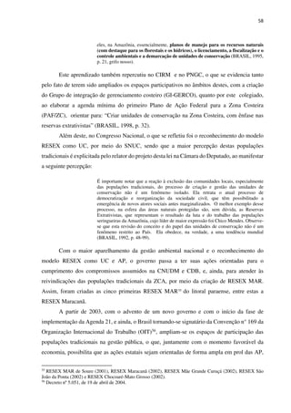 58
eles, na Amazônia, essencialmente, planos de manejo para os recursos naturais
(com destaque para os florestais e os hídricos), o licenciamento, a fiscalização e o
controle ambientais e a demarcação de unidades de conservação (BRASIL, 1995,
p. 21, grifo nosso).
Este aprendizado também repercutiu no CIRM e no PNGC, o que se evidencia tanto
pelo fato de terem sido ampliados os espaços participativos no âmbitos destes, com a criação
do Grupo de integração de gerenciamento costeiro (GI-GERCO), quanto por este colegiado,
ao elaborar a agenda mínima do primeiro Plano de Ação Federal para a Zona Costeira
(PAF/ZC), orientar para: “Criar unidades de conservação na Zona Costeira, com ênfase nas
reservas extrativistas” (BRASIL, 1998, p. 32).
Além deste, no Congresso Nacional, o que se refletiu foi o reconhecimento do modelo
RESEX como UC, por meio do SNUC, sendo que a maior percepção destas populações
tradicionais é explicitada pelo relator do projeto desta lei na Câmara do Deputado, ao manifestar
a seguinte percepção:
É importante notar que a reação à exclusão das comunidades locais, especialmente
das populações tradicionais, do processo de criação e gestão das unidades de
conservação não é um fenômeno isolado. Ela retrata o atual processo de
democratização e reorganização da sociedade civil, que têm possibilitado a
emergência de novos atores sociais antes marginalizados. O melhor exemplo desse
processo, na esfera das áreas naturais protegidas são, sem dúvida, as Reservas
Extrativistas, que representam o resultado da luta e do trabalho das populações
seringueiras da Amazônia, cujo líder de maior expressão foi Chico Mendes. Observe-
se que esta revisão do conceito e do papel das unidades de conservação não é um
fenômeno restrito ao País. Ela obedece, na verdade, a uma tendência mundial
(BRASIL, 1992, p. 48-99).
Com o maior aparelhamento da gestão ambiental nacional e o reconhecimento do
modelo RESEX como UC e AP, o governo passa a ter suas ações orientadas para o
cumprimento dos compromissos assumidos na CNUDM e CDB, e, ainda, para atender às
reivindicações das populações tradicionais da ZCA, por meio da criação de RESEX MAR.
Assim, foram criadas as cinco primeiras RESEX MAR55
do litoral paraense, entre estas a
RESEX Maracanã.
A partir de 2003, com o advento de um novo governo e com o início da fase de
implementação da Agenda 21, e ainda, o Brasil tornando-se signatário da Convenção n° 169 da
Organização Internacional do Trabalho (OIT)56, ampliam-se os espaços de participação das
populações tradicionais na gestão pública, o que, juntamente com o momento favorável da
economia, possibilita que as ações estatais sejam orientadas de forma ampla em prol das AP,
55
RESEX MAR de Soure (2001), RESEX Maracanã (2002), RESEX Mãe Grande Curuçá (2002), RESEX São
João da Ponta (2002) e RESEX Chocoaré-Mato Grosso (2002).
56
Decreto nº 5.051, de 19 de abril de 2004.
 