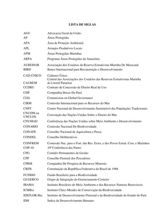 LISTA DE SIGLAS
AGU Advocacia Geral da União
AP Áreas Protegidas
APA Área de Proteção Ambiental
APL Arranjos Produtivos Locais
APM Áreas Protegidas Marinhas
ARPA Programa Áreas Protegidas da Amazônia
AUREMAR Associação dos Usuários da Reserva Extrativista Marinha De Maracanã
BIRD Banco Internacional para Reconstrução e Desenvolvimento
CAD-ÚNICO Cadastro Único
CAUREM
Central das Associações dos Usuários das Reservas Extrativistas Marinha
do Litoral Paraense
CCDRU Contrato de Concessão de Direito Real de Uso
CDP Companhia Docas Do Pará
CGG Commission on Global Governance
CIRM Comissão Internacional para os Recursos do Mar
CNPT Centro Nacional de Desenvolvimento Sustentável das Populações Tradicionais
CNUDM ou
UNCLOS
Convenção das Nações Unidas Sobre o Direito do Mar
CNUMAD Conferência das Nações Unidas sobre Meio Ambiente e Desenvolvimento
CONABIO Comissão Nacional De Biodiversidade
CONAPE Conselho Nacional de Aquicultura e Pesca
CONDEL Conselho Deliberativos
CONFREM Comissão Nac. para o Fort. das Res. Extra. e dos Povos Extrat. Cost. e Marinhos
COP-10 10ª Conferência das Partes
CPG Comitês Permanentes de Gestão
CPP Conselho Pastoral dos Pescadores
CPRM Companhia De Pesquisa de Recursos Minerais
CRFB Constituição da República Federativa do Brasil de 1988
FUNBIO Fundo Brasileiro para a Biodiversidade
GI-GERCO Grupo de Integração do Gerenciamento Costeiro
IBAMA Instituto Brasileiro do Meio Ambiente e dos Recursos Naturais Renováveis
ICMBio Instituto Chico Mendes de Conservação da Biodiversidade
IDEFLOR-Bio Instituto de Desenvolvimento Florestal e da Biodiversidade do Estado do Pará
IDH Índice de Desenvolvimento Humano
 