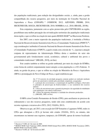 59
das populações tradicionais, para redução das desigualdades sociais, e, ainda, para a gestão
compartilhada dos recurso pesqueiros, por meio da instituição do Conselho Nacional de
Aquicultura e Pesca (CONAPE) 57
(VERDUM, 2012; AZEVEDO, PIERRI, 2014;
HECKTHEUER, SOUZA, HECKTHEUER, 2018; SOMBRA et al., 2018; BRASIL, 2019h).
Esta conjuntura, juntamente com as ações promovidas pelo CNPT/IBAMA na região,
possibilitam uma melhor percepção das reivindicações territoriais das populações tradicionais
desta região, o que se reflete na criação de mais quatro RESEX MAR58 na Macrozona Nordeste.
Em 2007, com a maior expressão das populações tradicionais, é instituída a Política
Nacional de Desenvolvimento Sustentável dos Povos e Comunidades Tradicionais (PNPCT) 59,
cuja coordenação é atribuída à Comissão Nacional de Desenvolvimento Sustentável dos Povos
e Comunidades Tradicionais (CNPCT), a qual é criada com a missão de: “[...] pactuar a atuação
conjunta de representantes da Administração Pública direta e membros do setor não
governamental pelo fortalecimento social, econômico, cultural e ambiental dos povos e
comunidades tradicionais” (BRASIL, 2019j, on-line).
Este cenário também se reflete na gestão ambiental, por meio da criação do ICMBio,
como forma de conferir conjuntamente maior atenção a estas populações e a UCs Federais. E
ainda, na gestão da pesca, o que se reflete na criação do Ministério da Pesca e Aquicultura
(MPA) e promulgação do Novo Código de Pesca, o qual estabeleceu que:
Art. 5° O exercício da atividade pesqueira somente poderá ser realizado mediante
prévio ato autorizativo emitido pela autoridade competente, asseguradas:
I – a proteção dos ecossistemas e a manutenção do equilíbrio ecológico, observados
os princípios de preservação da biodiversidade e o uso sustentável dos recursos
naturais;
II – a busca de mecanismos para a garantia da proteção e da seguridade do trabalhador
e das populações com saberes tradicionais;
III – a busca da segurança alimentar e a sanidade dos alimentos produzidos.
[...] (BRASIL, 2009, on-line).
O MPA criou Comitês Permanentes de Gestão (CPG), para auxiliarem no processo de
ordenamento e uso dos recursos pesqueiros, tendo sido estes estabelecidos de acordo com
recortes regionais e recursos-alvo (TCU, 2012; VIANA, 2013).
Observa-se que, até 2013, com exceção do CGP Estuarino e Lagunares N/NE, todos os
CPGs que abrangiam a ZCA já haviam sido criados (VIANA, 2013), no entanto, não
encontramos na internet seus registros, tampouco, do CONAPE, apesar de termos localizado
57
Decreto nº 5.069, de 5 de maio de 2004.
58
RESEX MAR Caeté Taperuçu (2005); RESEX MAR Gurupi Piriá (2005); RESEX MAR Tracuateua (2005);
RESEX MAR Araí-Peroba (2005).
59
Decreto nº 6.040, de 7 de fevereiro de 2007.
 