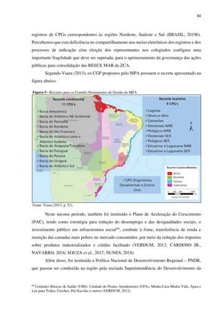 60
registros de CPGs correspondentes às regiões Nordeste, Sudeste e Sul (BRASIL, 2019b).
Percebemos que esta deficiência no compartilhamento nos meios eletrônicos dos registros e dos
processos de indicação e/ou eleição dos representantes nos colegiados configura uma
importante fragilidade que deve ser superada, para o aprimoramento da governança das ações
públicas para consolidação das RESEX MAR da ZCA.
Segundo Viana (2013), os CGP propostos pelo MPA possuem o recorte apresentado na
figura abaixo.
Figura 5 - Recortes para os Comitês Permanentes de Gestão do MPA
Fonte: Viana (2013, p. 52).
Neste mesmo período, também foi instituído o Plano de Aceleração do Crescimento
(PAC), tendo como estratégia para redução do desemprego e das desigualdades sociais, o
investimento público em infraestrutura social60, combate à fome, transferência de renda e
inserção das camadas mais pobres no mercado consumidor, por meio da redução dos impostos
sobre produtos industrializados e crédito facilitado (VERDUM, 2012; CARDOSO JR.,
NAVARRO, 2016; SOUZA et al., 2017; NUNES, 2018).
Além disso, foi instituída a Política Nacional de Desenvolvimento Regional – PNDR,
que passou ser conduzida na região pela recriada Superintendência do Desenvolvimento da
60
Unidades Básicas de Saúde (UBS), Unidade de Pronto Atendimento (UPA), Minha Casa Minha Vida, Água e
Luz para Todos, Creches, Pré-Escolas e outros (VERDUM, 2012).
 