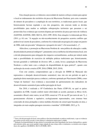 62
Esta situação passou a evidenciar a necessidade de maiores esforços estatais para apoiar
o local no ordenamento dos territórios de pesca da Macrozona Nordeste, pois com o aumento
do número de pescadores e a ampliação de seus territórios, os tradicionais pactos locais, que
historicamente haviam regulado o uso dos pesqueiros, não estavam tendo as devidas
possibilidades para mediar as múltiplas sobreposições territoriais que passaram a ser
promovidas Isso evidencia que ocorrem disputas por territórios de pesca por meio da violência
(SANTOS, SANTOS, 2005; SILVA, 2011; CPP, 2016). Esta situação é evidenciada por Silva
(2011, p. 61) em: “A negação ou não-reconhecimento de pesqueiros acarreta conflitos que
podem levar à morte de pescadores, conforme foi evidenciado em pesquisa de campo em janeiro
de 2006, onde um pescador “ultrapassou o pesqueiro de outro” e foi assassinado [...]”.
Além disso, a promoção na Macrozona Nordeste de uma política de educação e saúde,
desarticulada do potencial endógeno63
, juntamente com as melhorias da infraestrutura local, sem
o devido planejamento para mitigação dos impactos socioambientais, acabou por reduzir ainda
mais a possibilidades de exercícios de múltiplas práticas tradicionais que, historicamente,
haviam garantido a viabilidade de diversos APL, e, ainda, levou a população da Macrozona
Nordeste a sofrer tanto com a redução da disponibilidade de água potável64
, quanto com
aceleração da erosão costeira (CPP, 2016; CPRM, 2015; 2018).
Com este cenário, compreendemos que a elevação do IDHM de Maracanã não
representou o almejado desenvolvimento sustentável, mas sim em um período no qual a
população deste município passa a conhecer, conforme apontado por Nascimento (2006), como
“tempo de famitura”. Isso evidencia a necessidade do aprimoramento dos indicadores de
desenvolvimento sustentável para melhor percepção do local.
Em 2010, é realizada a 10ª Conferência das Partes (COP-10), na qual os países
signatários da CDB, visando conferir maior efetividade ao acordo, pactuam as Metas Aichi,
assumindo o Brasil, entre outros, ter até 2020, conservar 17% de sua ZC por meio de um: “[...]
gerenciamento eficiente e equitativo, ecologicamente representados, com sistemas bem
conectados de áreas protegidas e outras medidas eficientes de conservação baseadas em área, e
integradas em mais amplas paisagens terrestres e marinhas” (CONABIO, 2013, p. 5).
63
Sem a devida percepção do local, estas políticas vêm desestimulando as práticas tradicionais, o que se evidencia
por muitos jovens terem aversão a estas práticas e almejarem migrar para a cidade.
64
Redução da disponibilidade de água potável ocasionada tanto pela degradação das bacias hidrográficas, quanto
pela intrusão salina, que ocorre quando a água salgada do mar avança sobre o continente e se mistura com as águas
doces dos aquíferos (ALMEIDA, SILVA JUNIOR, 2007).
 