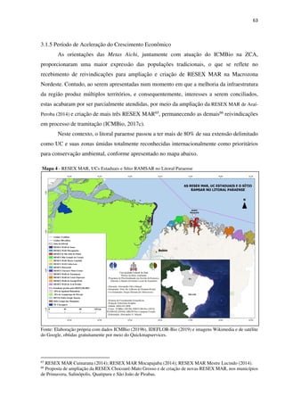 63
3.1.5 Período de Aceleração do Crescimento Econômico
As orientações das Metas Aichi, juntamente com atuação do ICMBio na ZCA,
proporcionaram uma maior expressão das populações tradicionais, o que se reflete no
recebimento de reivindicações para ampliação e criação de RESEX MAR na Macrozona
Nordeste. Contudo, ao serem apresentadas num momento em que a melhoria da infraestrutura
da região produz múltiplos territórios, e consequentemente, interesses a serem conciliados,
estas acabaram por ser parcialmente atendidas, por meio da ampliação da RESEX MAR de Araí-
Peroba (2014) e criação de mais três RESEX MAR65, permanecendo as demais66 reivindicações
em processo de tramitação (ICMBio, 2017c).
Neste contexto, o litoral paraense passou a ter mais de 80% de sua extensão delimitado
como UC e suas zonas úmidas totalmente reconhecidas internacionalmente como prioritários
para conservação ambiental, conforme apresentado no mapa abaixo.
Mapa 4 - RESEX MAR, UCs Estaduais e Sítio RAMSAR no Litoral Paraense
Fonte: Elaboração própria com dados ICMBio (2019b), IDEFLOR-Bio (2019) e imagens Wikimedia e de satélite
do Google, obtidas gratuitamente por meio do Quickmapservices.
65
RESEX MAR Cuinarana (2014); RESEX MAR Mocapajuba (2014); RESEX MAR Mestre Lucindo (2014).
66
Proposta de ampliação da RESEX Chocoaré-Mato Grosso e de criação de novas RESEX MAR, nos municípios
de Primavera, Salinópolis, Quatipuru e São João de Pirabas.
 