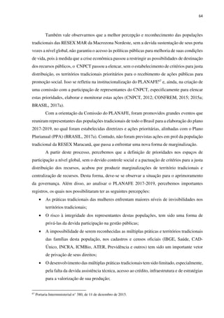 64
Também vale observarmos que a melhor percepção e reconhecimento das populações
tradicionais das RESEX MAR da Macrozona Nordeste, sem a devida sustentação de seus porta
vozes a nível global, não garantiu o acesso às políticas públicas para melhoria de suas condições
de vida, pois à medida que a crise econômica passou a restringir as possibilidades de destinação
dos recursos públicos, o CNPCT passou a elencar, sem o estabelecimento de critérios para justa
distribuição, os territórios tradicionais prioritários para o recebimento de ações públicas para
promoção social. Isso se refletiu na institucionalização do PLANAFE67 e, ainda, na criação de
uma comissão com a participação de representantes do CNPCT, especificamente para elencar
estas prioridades, elaborar e monitorar estas ações (CNPCT, 2012; CONFREM, 2015; 2015a;
BRASIL, 2017a).
Com a orientação da Comissão do PLANAFE, foram promovidos grandes eventos que
reuniram representantes das populações tradicionais de todo o Brasil para a elaboração do plano
2017-2019, no qual foram estabelecidas diretrizes e ações prioritárias, alinhadas com o Plano
Plurianual (PPA) (BRASIL, 2017a). Contudo, não foram previstas ações em prol da população
tradicional da RESEX Maracanã, que passa a enfrentar uma nova forma de marginalização.
A partir deste processo, percebemos que a definição de prioridades nos espaços de
participação a nível global, sem o devido controle social e a pactuação de critérios para a justa
distribuição dos recursos, acabou por produzir marginalizações de território tradicionais e
centralização de recursos. Desta forma, deve-se se observar a situação para o aprimoramento
da governança. Além disso, ao analisar o PLANAFE 2017-2019, percebemos importantes
registros, os quais nos possibilitaram ter as seguintes percepções:
• As práticas tradicionais das mulheres enfrentam maiores níveis de invisibilidades nos
territórios tradicionais;
• O risco à integridade dos representantes destas populações, tem sido uma forma de
privá-las da devida participação na gestão públicas;
• A impossibilidade de serem reconhecidas as múltiplas práticas e territórios tradicionais
das famílias desta população, nos cadastros e censos oficiais (IBGE, Saúde, CAD-
Único, INCRA, ICMBio, ATER, Previdência e outros) tem sido um importante vetor
de privação de seus direitos;
• O desenvolvimento das múltiplas práticas tradicionais tem sido limitado, especialmente,
pela falta da devida assistência técnica, acesso ao crédito, infraestrutura e de estratégias
para a valorização de sua produção;
67
Portaria Interministerial n° 380, de 11 de dezembro de 2015.
 
