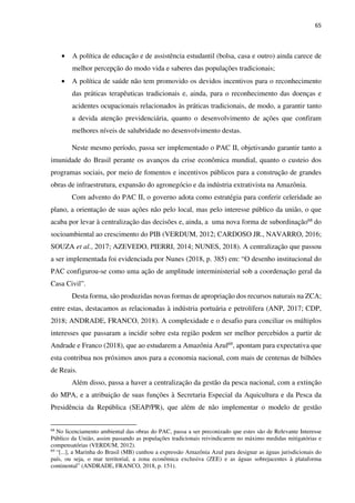 65
• A política de educação e de assistência estudantil (bolsa, casa e outro) ainda carece de
melhor percepção do modo vida e saberes das populações tradicionais;
• A política de saúde não tem promovido os devidos incentivos para o reconhecimento
das práticas terapêuticas tradicionais e, ainda, para o reconhecimento das doenças e
acidentes ocupacionais relacionados às práticas tradicionais, de modo, a garantir tanto
a devida atenção previdenciária, quanto o desenvolvimento de ações que confiram
melhores níveis de salubridade no desenvolvimento destas.
Neste mesmo período, passa ser implementado o PAC II, objetivando garantir tanto a
imunidade do Brasil perante os avanços da crise econômica mundial, quanto o custeio dos
programas sociais, por meio de fomentos e incentivos públicos para a construção de grandes
obras de infraestrutura, expansão do agronegócio e da indústria extrativista na Amazônia.
Com advento do PAC II, o governo adota como estratégia para conferir celeridade ao
plano, a orientação de suas ações não pelo local, mas pelo interesse público da união, o que
acaba por levar à centralização das decisões e, ainda, a uma nova forma de subordinação68 do
socioambiental ao crescimento do PIB (VERDUM, 2012; CARDOSO JR., NAVARRO, 2016;
SOUZA et al., 2017; AZEVEDO, PIERRI, 2014; NUNES, 2018). A centralização que passou
a ser implementada foi evidenciada por Nunes (2018, p. 385) em: “O desenho institucional do
PAC configurou-se como uma ação de amplitude interministerial sob a coordenação geral da
Casa Civil”.
Desta forma, são produzidas novas formas de apropriação dos recursos naturais na ZCA;
entre estas, destacamos as relacionadas à indústria portuária e petrolífera (ANP, 2017; CDP,
2018; ANDRADE, FRANCO, 2018). A complexidade e o desafio para conciliar os múltiplos
interesses que passaram a incidir sobre esta região podem ser melhor percebidos a partir de
Andrade e Franco (2018), que ao estudarem a Amazônia Azul69, apontam para expectativa que
esta contribua nos próximos anos para a economia nacional, com mais de centenas de bilhões
de Reais.
Além disso, passa a haver a centralização da gestão da pesca nacional, com a extinção
do MPA, e a atribuição de suas funções à Secretaria Especial da Aquicultura e da Pesca da
Presidência da República (SEAP/PR), que além de não implementar o modelo de gestão
68
No licenciamento ambiental das obras do PAC, passa a ser preconizado que estes são de Relevante Interesse
Público da União, assim passando as populações tradicionais reivindicarem no máximo medidas mitigatórias e
compensatórias (VERDUM, 2012).
69
“[...], a Marinha do Brasil (MB) cunhou a expressão Amazônia Azul para designar as águas jurisdicionais do
país, ou seja, o mar territorial, a zona econômica exclusiva (ZEE) e as águas sobrejacentes à plataforma
continental” (ANDRADE, FRANCO, 2018, p. 151).
 