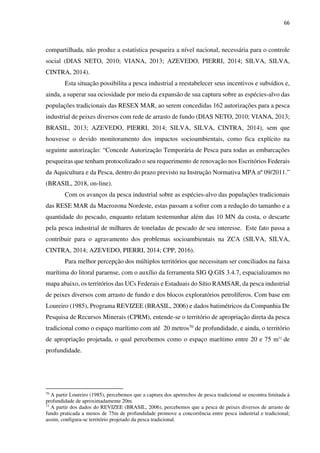 66
compartilhada, não produz a estatística pesqueira a nível nacional, necessária para o controle
social (DIAS NETO, 2010; VIANA, 2013; AZEVEDO, PIERRI, 2014; SILVA, SILVA,
CINTRA, 2014).
Esta situação possibilita a pesca industrial a reestabelecer seus incentivos e subsídios e,
ainda, a superar sua ociosidade por meio da expansão de sua captura sobre as espécies-alvo das
populações tradicionais das RESEX MAR, ao serem concedidas 162 autorizações para a pesca
industrial de peixes diversos com rede de arrasto de fundo (DIAS NETO, 2010; VIANA, 2013;
BRASIL, 2013; AZEVEDO, PIERRI, 2014; SILVA, SILVA, CINTRA, 2014), sem que
houvesse o devido monitoramento dos impactos socioambientais, como fica explícito na
seguinte autorização: “Concede Autorização Temporária de Pesca para todas as embarcações
pesqueiras que tenham protocolizado o seu requerimento de renovação nos Escritórios Federais
da Aquicultura e da Pesca, dentro do prazo previsto na Instrução Normativa MPA nº 09/2011.”
(BRASIL, 2018, on-line).
Com os avanços da pesca industrial sobre as espécies-alvo das populações tradicionais
das RESE MAR da Macrozona Nordeste, estas passam a sofrer com a redução do tamanho e a
quantidade do pescado, enquanto relatam testemunhar além das 10 MN da costa, o descarte
pela pesca industrial de milhares de toneladas de pescado de seu interesse. Este fato passa a
contribuir para o agravamento dos problemas socioambientais na ZCA (SILVA, SILVA,
CINTRA, 2014; AZEVEDO, PIERRI, 2014; CPP, 2016).
Para melhor percepção dos múltiplos territórios que necessitam ser conciliados na faixa
marítima do litoral paraense, com o auxílio da ferramenta SIG Q.GIS 3.4.7, espacializamos no
mapa abaixo, os territórios das UCs Federais e Estaduais do Sítio RAMSAR, da pesca industrial
de peixes diversos com arrasto de fundo e dos blocos exploratórios petrolíferos. Com base em
Loureiro (1985), Programa REVIZEE (BRASIL, 2006) e dados batimétricos da Companhia De
Pesquisa de Recursos Minerais (CPRM), entende-se o território de apropriação direta da pesca
tradicional como o espaço marítimo com até 20 metros70 de profundidade, e ainda, o território
de apropriação projetada, o qual percebemos como o espaço marítimo entre 20 e 75 m71
de
profundidade.
70
A partir Loureiro (1985), percebemos que a captura dos apetrechos de pesca tradicional se encontra limitada à
profundidade de aproximadamente 20m.
71
A partir dos dados do REVIZEE (BRASIL, 2006), percebemos que a pesca de peixes diversos de arrasto de
fundo praticada a menos de 75m de profundidade promove a concorrência entre pesca industrial e tradicional;
assim, configura-se território projetado da pesca tradicional.
 