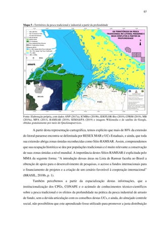67
Mapa 5 - Territórios da pesca tradicional e industrial a partir da profundidade
Fonte: Elaboração própria, com dados ANP (2017a), ICMBio (2019b), IDEFLOR-Bio (2019), CPRM (2019), MB
(2019a), MPA (2013), RAMSAR (2019), SEMAS/PA (2019) e imagens Wikimedia e de satélite do Google,
obtidas gratuitamente por meio do Quickmapservices.
A partir desta representação cartográfica, temos explícito que mais de 80% da extensão
do litoral paraense encontra-se delimitada por RESEX MAR e UCs Estaduais, e ainda, que toda
sua extensão abriga zonas úmidas reconhecidas como Sítio RAMSAR. Assim, compreendemos
que sua ocupação histórica se deu por populações tradicionais e é muito relevante a conservação
de suas zonas úmidas a nível mundial. A importância destes Sítios RAMSAR é explicitada pelo
MMA da seguinte forma: “A introdução dessas áreas na Lista de Ramsar faculta ao Brasil a
obtenção de apoio para o desenvolvimento de pesquisas, o acesso a fundos internacionais para
o financiamento de projetos e a criação de um cenário favorável à cooperação internacional”
(BRASIL, 2018b, p. 1).
Também percebemos a partir da espacialização destas informações, que a
institucionalização dos CPGs, CONAPE e o acúmulo de conhecimentos técnico-científicos
sobre a pesca tradicional e os efeitos da profundidade na prática da pesca industrial de arrasto
de fundo, sem a devida articulação com os conselhos destas UCs, e ainda, do almejado controle
social, não possibilitou que este aprendizado fosse utilizado para promover a justa distribuição
 