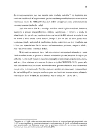 68
dos recursos pesqueiros, mas para garantir maior produção industrial72, em detrimento dos
custos socioambientais. Compreendemos que isso corrobora para a hipótese que as ameaças aos
objetivos de criação das RESEX MAR da ZCA podem ser superadas com o aprimoramento da
governança nas escalas local e global.
Após seis anos de PAC II, a estratégia estatal de centralização das decisões, fomento e
incentivos a grandes empreendimentos, indústria agropecuária e extrativa e, ainda, de
subordinação das questões socioambientais ao crescimento do PIB, além de serem ineficazes
em manter o Brasil imune à crise mundial, imergiu o país em uma das mais graves crises
econômica, social e ambiental de sua história. Assim, percebemos que isso contribuiu para
evidenciar a importância do fortalecimento e aprimoramento da governança na gestão pública,
para o desenvolvimento sustentável do País.
Neste contexto, passou a haver cada vez menos recursos naturais disponíveis e mais
famílias em busca deste, o que tem se refletido na intensificação dos processos de degradação
ambiental e social na ZC paraense, cuja urgência de ações estatais integradas para sua mediação,
pode ser evidenciada tanto pelo aumento da piratas na região (OLIBERAL, 2019), quanto pelo
atual déficit florestal da Macrozona Nordeste Paraense, que tem contribuído para o aumento da
pressão sobre os remanescentes florestais, que correspondem aos manguezais e matas ciliares
das bacias hidrográficas da região, conforme pode ser visualizado no mapa abaixo, elaborado
com base nos dados do PRODES do Estado do Pará do ano de 2017 (INPE, 2017).
72
Os dados do REVIZEE evidenciam que a pesca de peixes diversos de arrasto de fundo pode ser praticada entre
10–639 m de profundidade, no entanto, apontaram que, se praticada a menos de 80m de profundidade, apresentaria
maior produtividade, mas fatalmente teriam entre as principais espécies-alvo as mesmas das populações
tradicionais, e, ainda, altos índices de descarte (BRASIL, 2006).
 