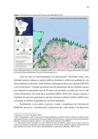 69
Mapa 6 - Classificação da vegetação ZC Paraense pelo PRODES de 2017
Fonte: Elaboração Própria com dados do PRODES (INPE, 2017), MB (2019a) e imagens Wikimedia e de satélite
do Google, obtidas gratuitamente por meio do Quickmapservices.
Após três anos de operacionalização, foi regulamentado73 PLANAFE, tendo como
finalidade integrar e adequar as políticas públicas destinadas à melhoria da qualidade de vida
destas populações tradicionais, sendo atribuída a elaboração do plano para o período 2020-2023
a seu Comitê Gestor74. Contudo, percebemos que este planejamento não foi concluído, seja por
este colegiado ter apresentado mais de 30 meses sem atividades, ou ainda, por este ter sido
extinto recentemente, em virtude desta inatividade (OECO, 2019). Esta situação evidencia a
fragilidade dos processos participativos que têm orientado no global as políticas públicas para
a promoção da melhoria da qualidade de vida destas populações.
Paralelamente a este cenário, o governo, visando o cumprimento da Convenção de
RAMSAR, promoveu o reconhecimento internacional das zonas úmidas75 da Macrozona
73
Decreto nº 9.334, de 5 de abril de 2018.
74
São 14 participantes, sendo sete do governo federal (Ministérios do Meio Ambiente; Desenvolvimento Social;
Agricultura, Pecuária e Abastecimento; Educação; Saúde; Direitos Humanos; e Secretaria Especial da Agricultura
Familiar e do Desenvolvimento Agrário) e sete representantes indicados pelo CNPCT.
75
“1. Para efeitos desta Convenção, as zonas úmidas são áreas de pântano, charco, turfa ou água, natural ou
artificial, permanente ou temporária, com água estagnada ou corrente, doce, salobra ou salgada, incluindo áreas de
água marítima com menos de seis metros de profundidade na maré baixa” (BRASIL, 1996, on-line).
 