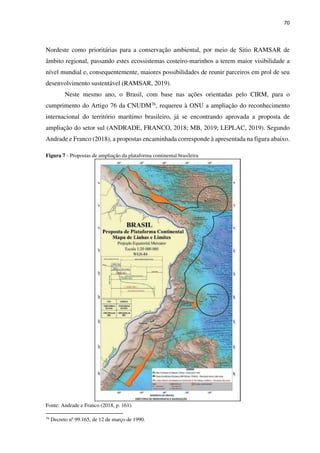 70
Nordeste como prioritárias para a conservação ambiental, por meio de Sitio RAMSAR de
âmbito regional, passando estes ecossistemas costeiro-marinhos a terem maior visibilidade a
nível mundial e, consequentemente, maiores possibilidades de reunir parceiros em prol de seu
desenvolvimento sustentável (RAMSAR, 2019).
Neste mesmo ano, o Brasil, com base nas ações orientadas pelo CIRM, para o
cumprimento do Artigo 76 da CNUDM76, requereu à ONU a ampliação do reconhecimento
internacional do território marítimo brasileiro, já se encontrando aprovada a proposta de
ampliação do setor sul (ANDRADE, FRANCO, 2018; MB, 2019; LEPLAC, 2019). Segundo
Andrade e Franco (2018), a propostas encaminhada corresponde à apresentada na figura abaixo.
Figura 7 - Propostas de ampliação da plataforma continental brasileira
Fonte: Andrade e Franco (2018, p. 161).
76
Decreto nº 99.165, de 12 de março de 1990.
 