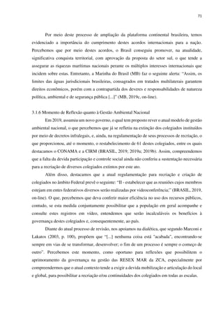 71
Por meio deste processo de ampliação da plataforma continental brasileira, temos
evidenciado a importância do cumprimento destes acordos internacionais para a nação.
Percebemos que por meio destes acordos, o Brasil conseguiu promover, na atualidade,
significativa conquista territorial, com aprovação da proposta do setor sul, o que tende a
assegurar as riquezas marítimas nacionais perante os múltiplos interesses internacionais que
incidem sobre estas. Entretanto, a Marinha do Brasil (MB) faz o seguinte alerta: “Assim, os
limites das águas jurisdicionais brasileiras, consagrados em tratados multilaterais garantem
direitos econômicos, porém com a contrapartida dos deveres e responsabilidades de natureza
política, ambiental e de segurança pública [...]” (MB, 2019c, on-line).
3.1.6 Momento de Reflexão quanto à Gestão Ambiental Nacional
Em 2019, assumiu um novo governo, o qual tem proposto rever o atual modelo de gestão
ambiental nacional, o que percebemos que já se refletiu na extinção dos colegiados instituídos
por meio de decretos infralegais, e, ainda, na regulamentação de seus processos de recriação, o
que proporcionou, até o momento, o restabelecimento de 61 destes colegiados, entre os quais
destacamos o CONAMA e a CIRM (BRASIL, 2019; 2019a; 2019b). Assim, compreendemos
que a falta da devida participação e controle social ainda não conferiu a sustentação necessária
para a recriação de diversos colegiados extintos por este ato.
Além disso, destacamos que a atual regulamentação para recriação e criação de
colegiados no âmbito Federal prevê o seguinte: “II - estabelecer que as reuniões cujos membros
estejam em entes federativos diversos serão realizadas por videoconferência;” (BRASIL, 2019,
on-line). O que, percebemos que deva conferir maior eficiência no uso dos recursos públicos,
contudo, se esta medida conjuntamente possibilitar que a população em geral acompanhe e
consulte estes registros em vídeo, entendemos que serão incalculáveis os benefícios à
governança destes colegiados e, consequentemente, ao país.
Diante do atual processo de revisão, nos apoiamos na dialética, que segundo Marconi e
Lakatos (2003, p. 100), propõem que “[...] nenhuma coisa está "acabada", encontrando-se
sempre em vias de se transformar, desenvolver; o fim de um processo é sempre o começo de
outro”. Percebemos este momento, como oportuno para reflexões que possibilitem o
aprimoramento da governança na gestão das RESEX MAR da ZCA, especialmente por
compreendermos que o atual contexto tende a exigir a devida mobilização e articulação do local
e global, para possibilitar a recriação e/ou continuidades dos colegiados em todas as escalas.
 